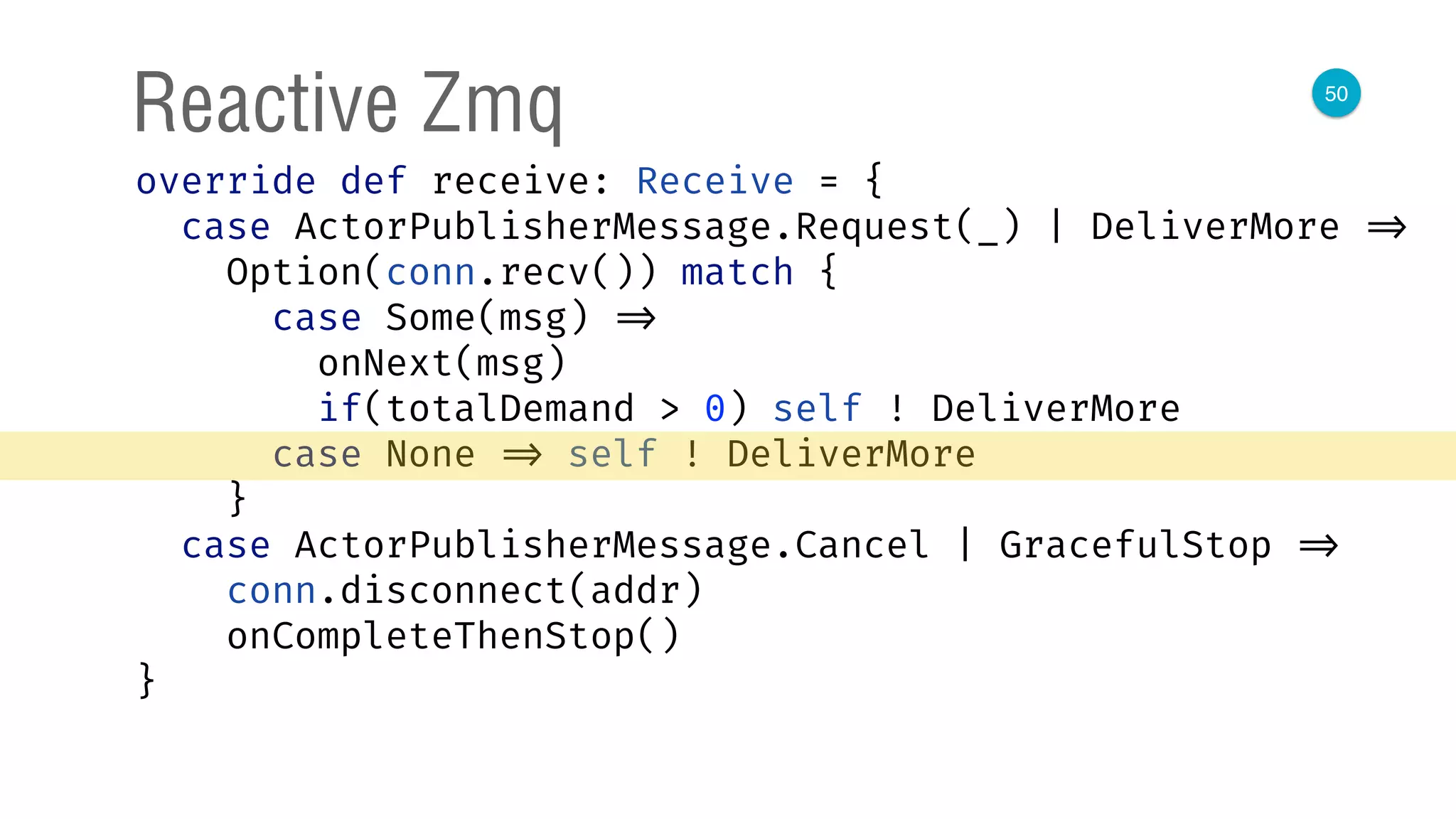 50
Reactive Zmq
override def receive: Receive = { 
case ActorPublisherMessage.Request(_) | DeliverMore => 
Option(conn.recv()) match { 
case Some(msg) => 
onNext(msg) 
if(totalDemand > 0) self ! DeliverMore 
case None => self ! DeliverMore 
} 
case ActorPublisherMessage.Cancel | GracefulStop => 
conn.disconnect(addr) 
onCompleteThenStop() 
} 
 