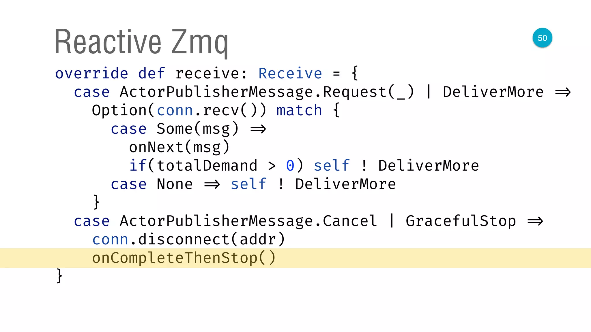 50
Reactive Zmq
override def receive: Receive = { 
case ActorPublisherMessage.Request(_) | DeliverMore => 
Option(conn.recv()) match { 
case Some(msg) => 
onNext(msg) 
if(totalDemand > 0) self ! DeliverMore 
case None => self ! DeliverMore 
} 
case ActorPublisherMessage.Cancel | GracefulStop => 
conn.disconnect(addr) 
onCompleteThenStop() 
} 
 