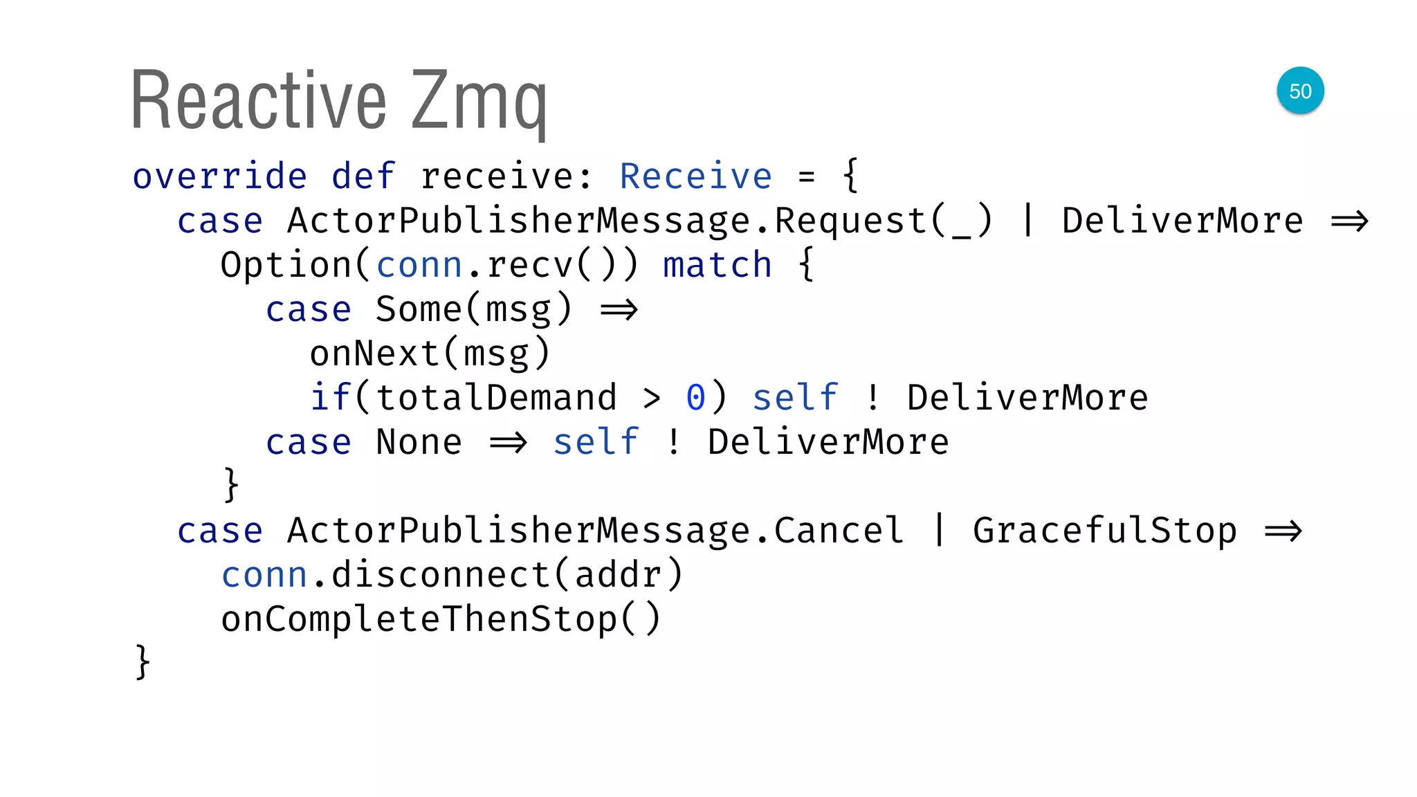 50
Reactive Zmq
override def receive: Receive = { 
case ActorPublisherMessage.Request(_) | DeliverMore => 
Option(conn.recv()) match { 
case Some(msg) => 
onNext(msg) 
if(totalDemand > 0) self ! DeliverMore 
case None => self ! DeliverMore 
} 
case ActorPublisherMessage.Cancel | GracefulStop => 
conn.disconnect(addr) 
onCompleteThenStop() 
} 
 