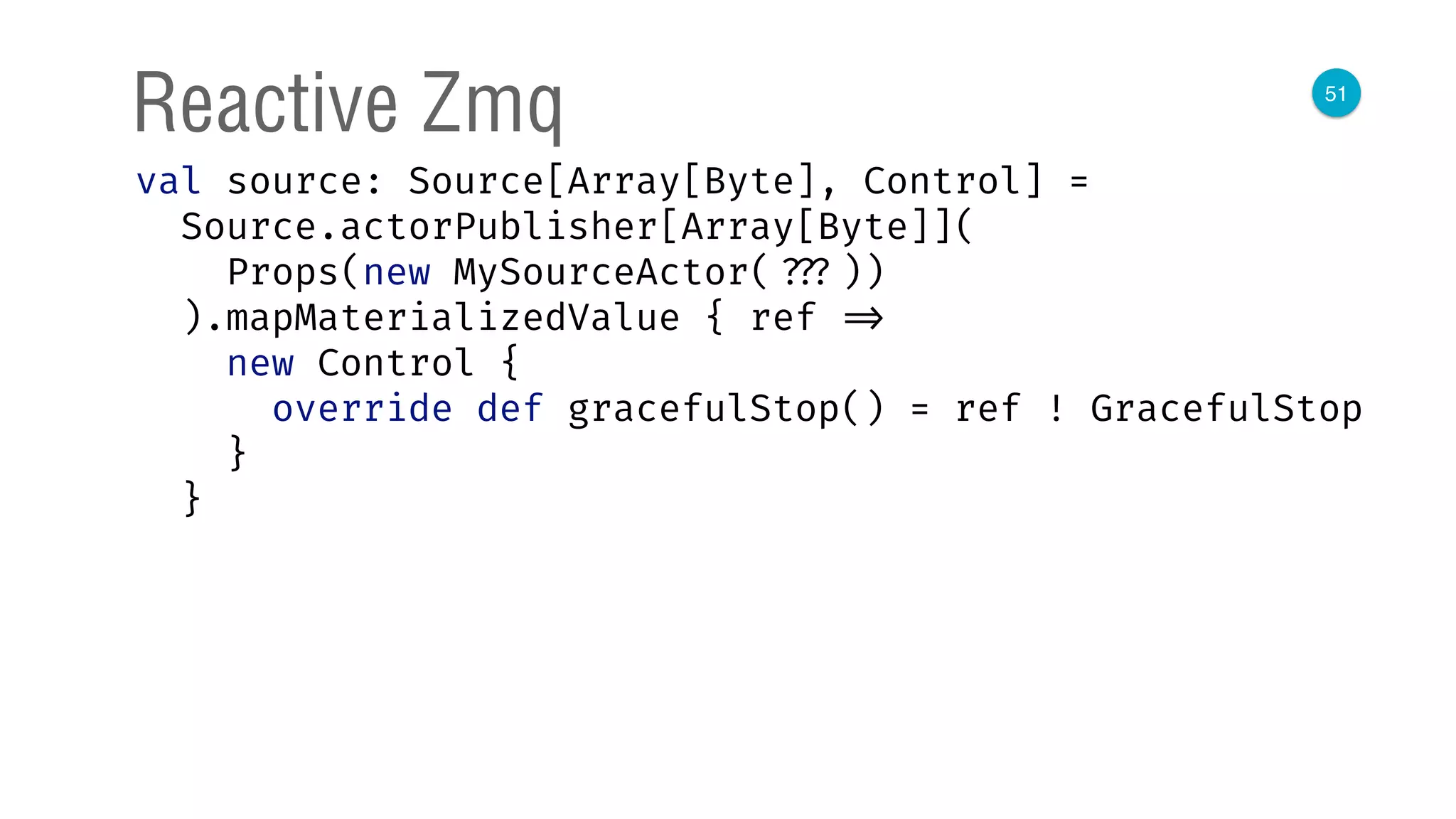 51
Reactive Zmq
val source: Source[Array[Byte], Control] = 
Source.actorPublisher[Array[Byte]]( 
Props(new MySourceActor( ???)) 
).mapMaterializedValue { ref => 
new Control { 
override def gracefulStop() = ref ! GracefulStop 
} 
}
 