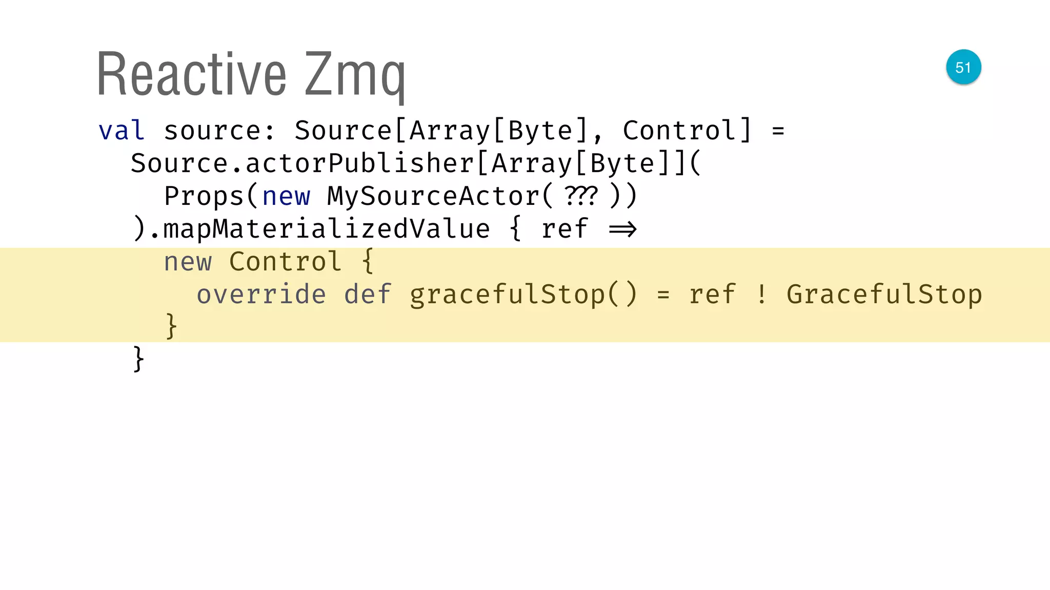 51
Reactive Zmq
val source: Source[Array[Byte], Control] = 
Source.actorPublisher[Array[Byte]]( 
Props(new MySourceActor( ???)) 
).mapMaterializedValue { ref => 
new Control { 
override def gracefulStop() = ref ! GracefulStop 
} 
}
 
