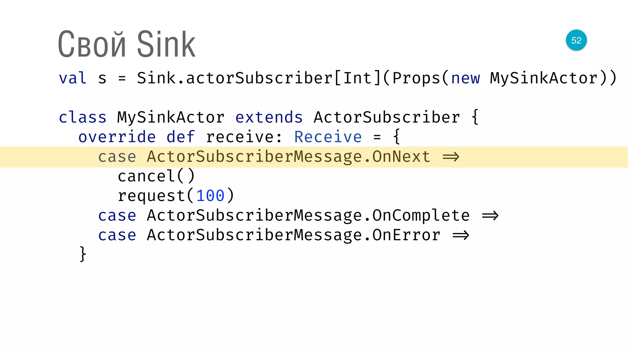 52
Свой Sink
val s = Sink.actorSubscriber[Int](Props(new MySinkActor)) 
 
class MySinkActor extends ActorSubscriber { 
override def receive: Receive = { 
case ActorSubscriberMessage.OnNext => 
cancel() 
request(100) 
case ActorSubscriberMessage.OnComplete => 
case ActorSubscriberMessage.OnError => 
}
 