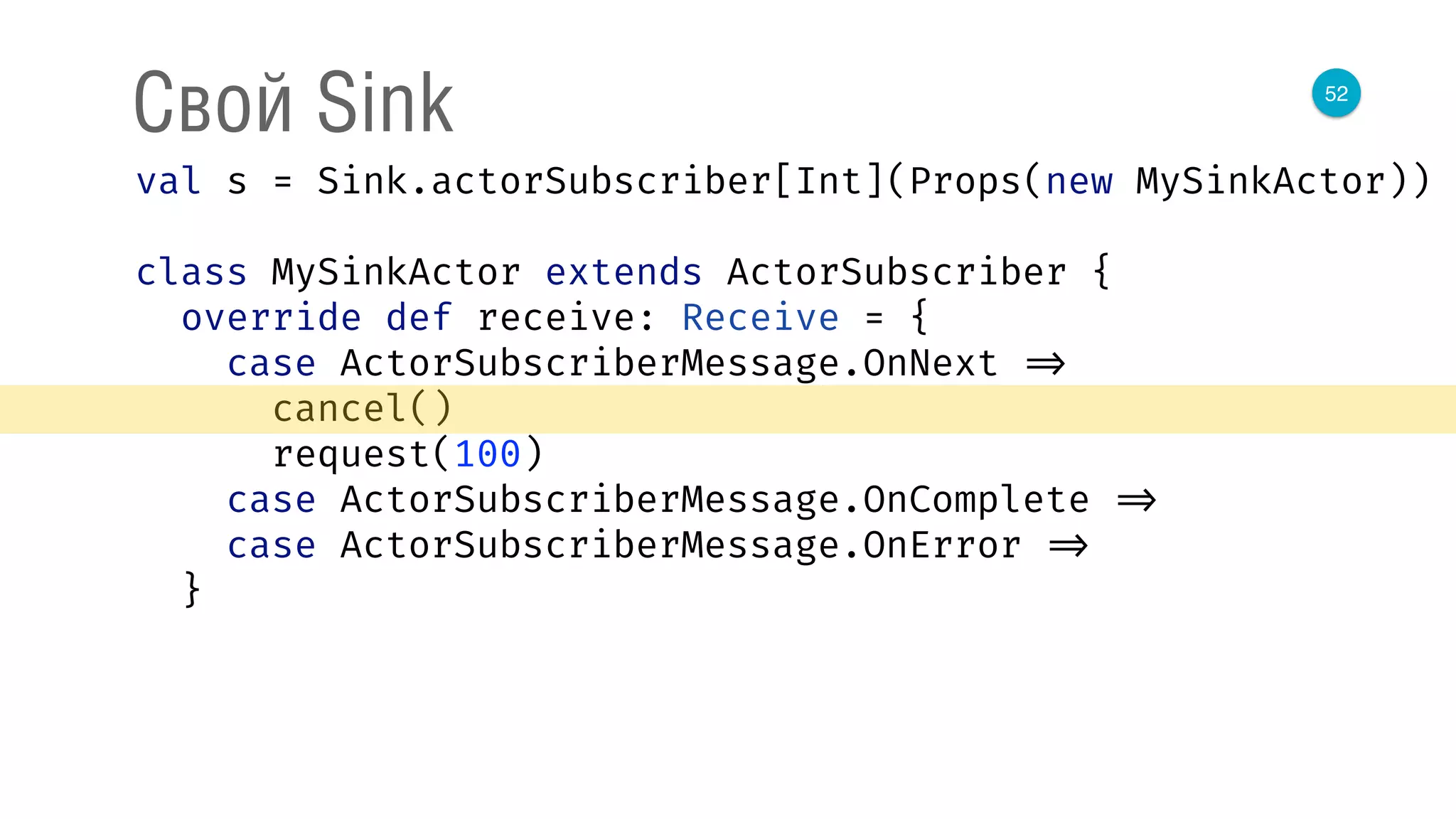 52
Свой Sink
val s = Sink.actorSubscriber[Int](Props(new MySinkActor)) 
 
class MySinkActor extends ActorSubscriber { 
override def receive: Receive = { 
case ActorSubscriberMessage.OnNext => 
cancel() 
request(100) 
case ActorSubscriberMessage.OnComplete => 
case ActorSubscriberMessage.OnError => 
}
 