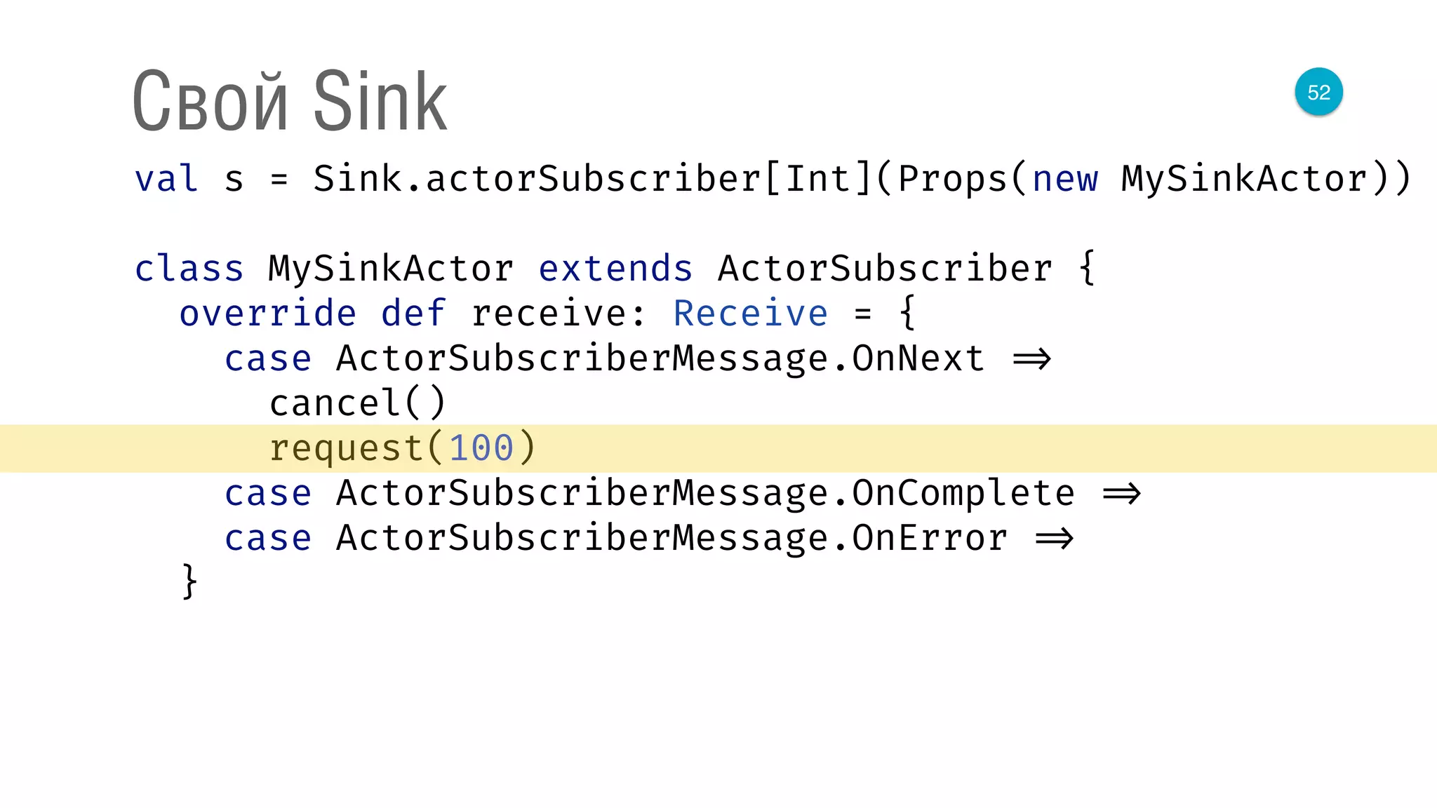 52
Свой Sink
val s = Sink.actorSubscriber[Int](Props(new MySinkActor)) 
 
class MySinkActor extends ActorSubscriber { 
override def receive: Receive = { 
case ActorSubscriberMessage.OnNext => 
cancel() 
request(100) 
case ActorSubscriberMessage.OnComplete => 
case ActorSubscriberMessage.OnError => 
}
 