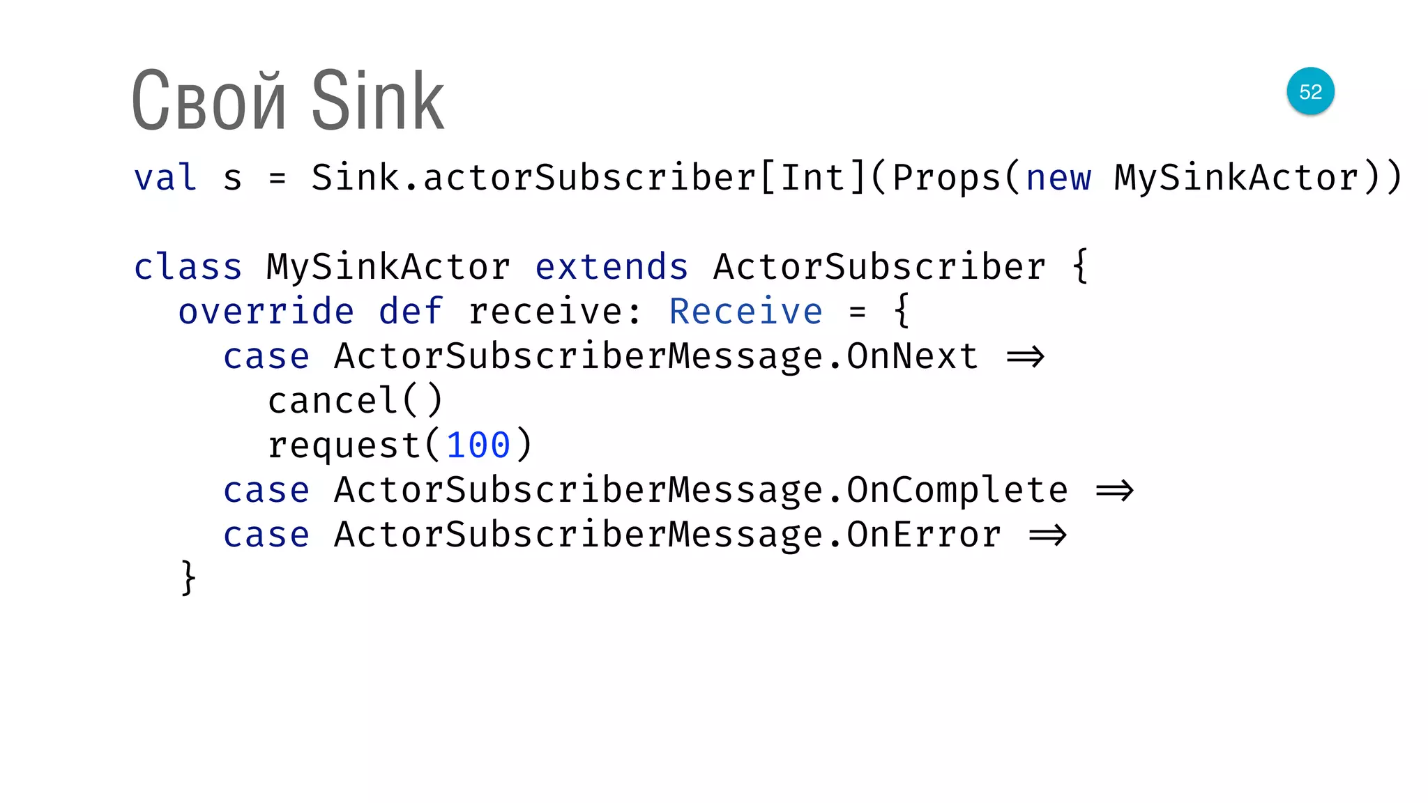 52
Свой Sink
val s = Sink.actorSubscriber[Int](Props(new MySinkActor)) 
 
class MySinkActor extends ActorSubscriber { 
override def receive: Receive = { 
case ActorSubscriberMessage.OnNext => 
cancel() 
request(100) 
case ActorSubscriberMessage.OnComplete => 
case ActorSubscriberMessage.OnError => 
}
 
