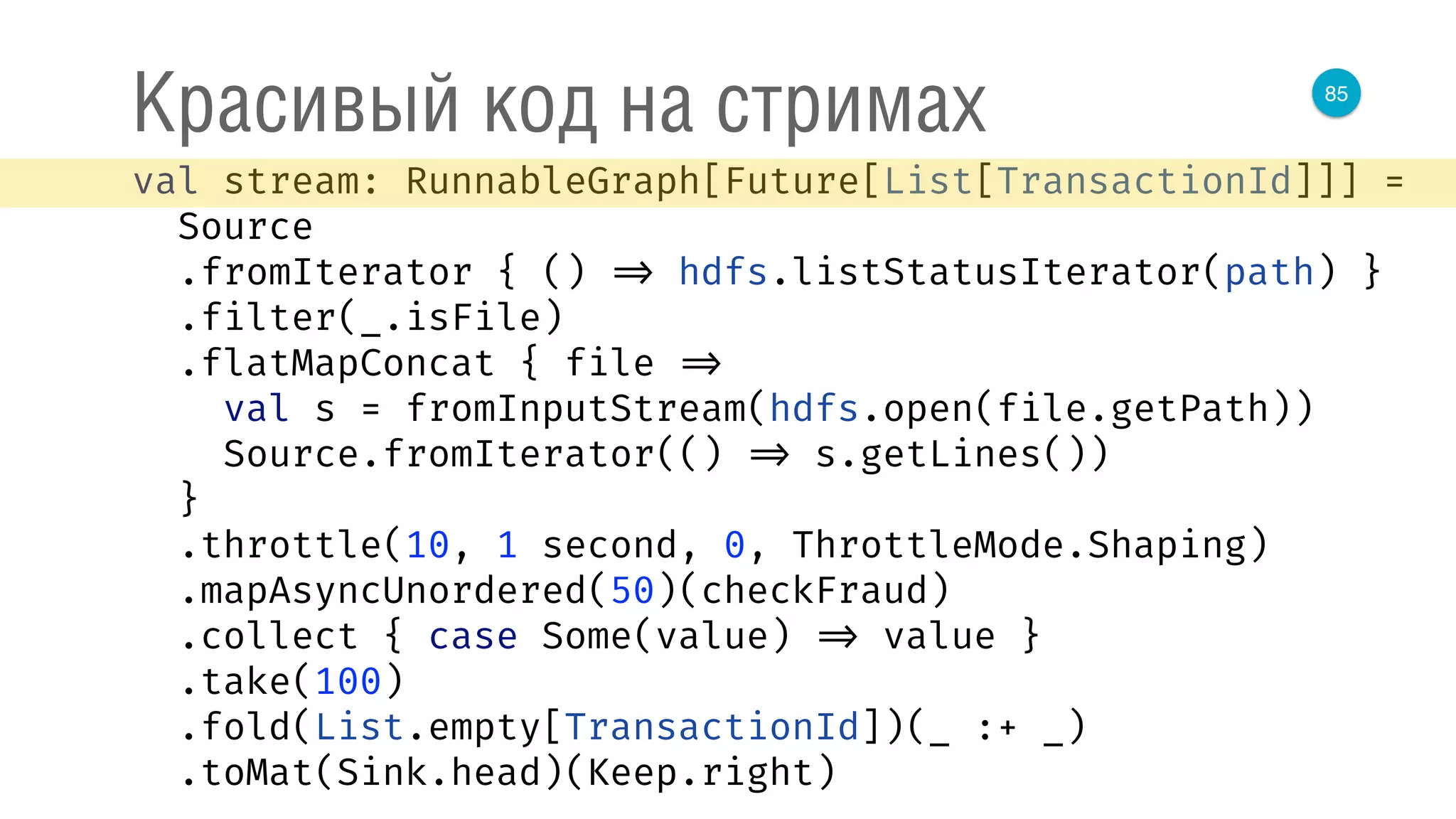 85
Красивый код на стримах
val stream: RunnableGraph[Future[List[TransactionId]]] = 
Source 
.fromIterator { () => hdfs.listStatusIterator(path) } 
.filter(_.isFile) 
.flatMapConcat { file => 
val s = fromInputStream(hdfs.open(file.getPath)) 
Source.fromIterator(() => s.getLines()) 
} 
.throttle(10, 1 second, 0, ThrottleMode.Shaping) 
.mapAsyncUnordered(50)(checkFraud) 
.collect { case Some(value) => value } 
.take(100) 
.fold(List.empty[TransactionId])(_ :+ _) 
.toMat(Sink.head)(Keep.right) 
 