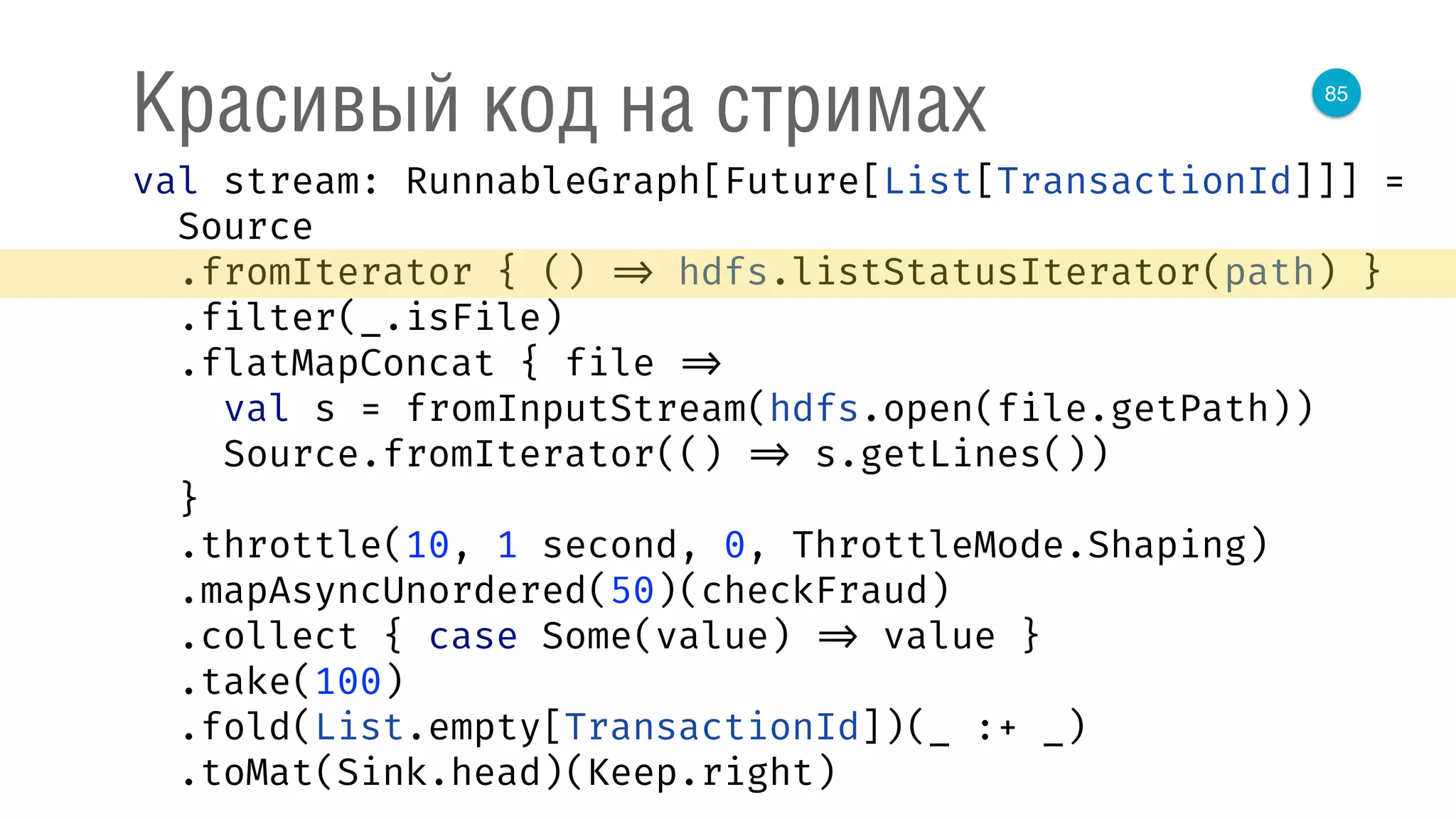 85
Красивый код на стримах
val stream: RunnableGraph[Future[List[TransactionId]]] = 
Source 
.fromIterator { () => hdfs.listStatusIterator(path) } 
.filter(_.isFile) 
.flatMapConcat { file => 
val s = fromInputStream(hdfs.open(file.getPath)) 
Source.fromIterator(() => s.getLines()) 
} 
.throttle(10, 1 second, 0, ThrottleMode.Shaping) 
.mapAsyncUnordered(50)(checkFraud) 
.collect { case Some(value) => value } 
.take(100) 
.fold(List.empty[TransactionId])(_ :+ _) 
.toMat(Sink.head)(Keep.right) 
 