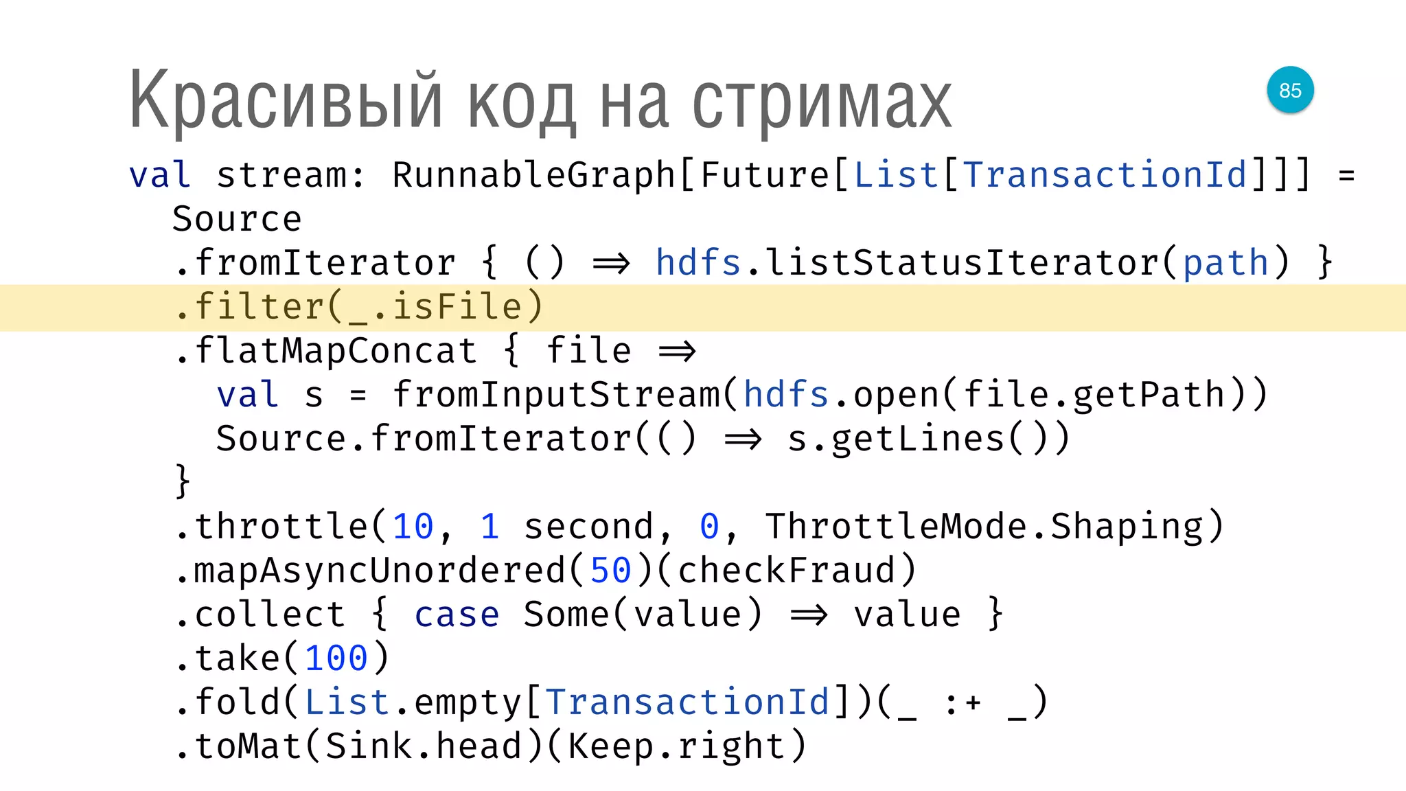 85
Красивый код на стримах
val stream: RunnableGraph[Future[List[TransactionId]]] = 
Source 
.fromIterator { () => hdfs.listStatusIterator(path) } 
.filter(_.isFile) 
.flatMapConcat { file => 
val s = fromInputStream(hdfs.open(file.getPath)) 
Source.fromIterator(() => s.getLines()) 
} 
.throttle(10, 1 second, 0, ThrottleMode.Shaping) 
.mapAsyncUnordered(50)(checkFraud) 
.collect { case Some(value) => value } 
.take(100) 
.fold(List.empty[TransactionId])(_ :+ _) 
.toMat(Sink.head)(Keep.right) 
 