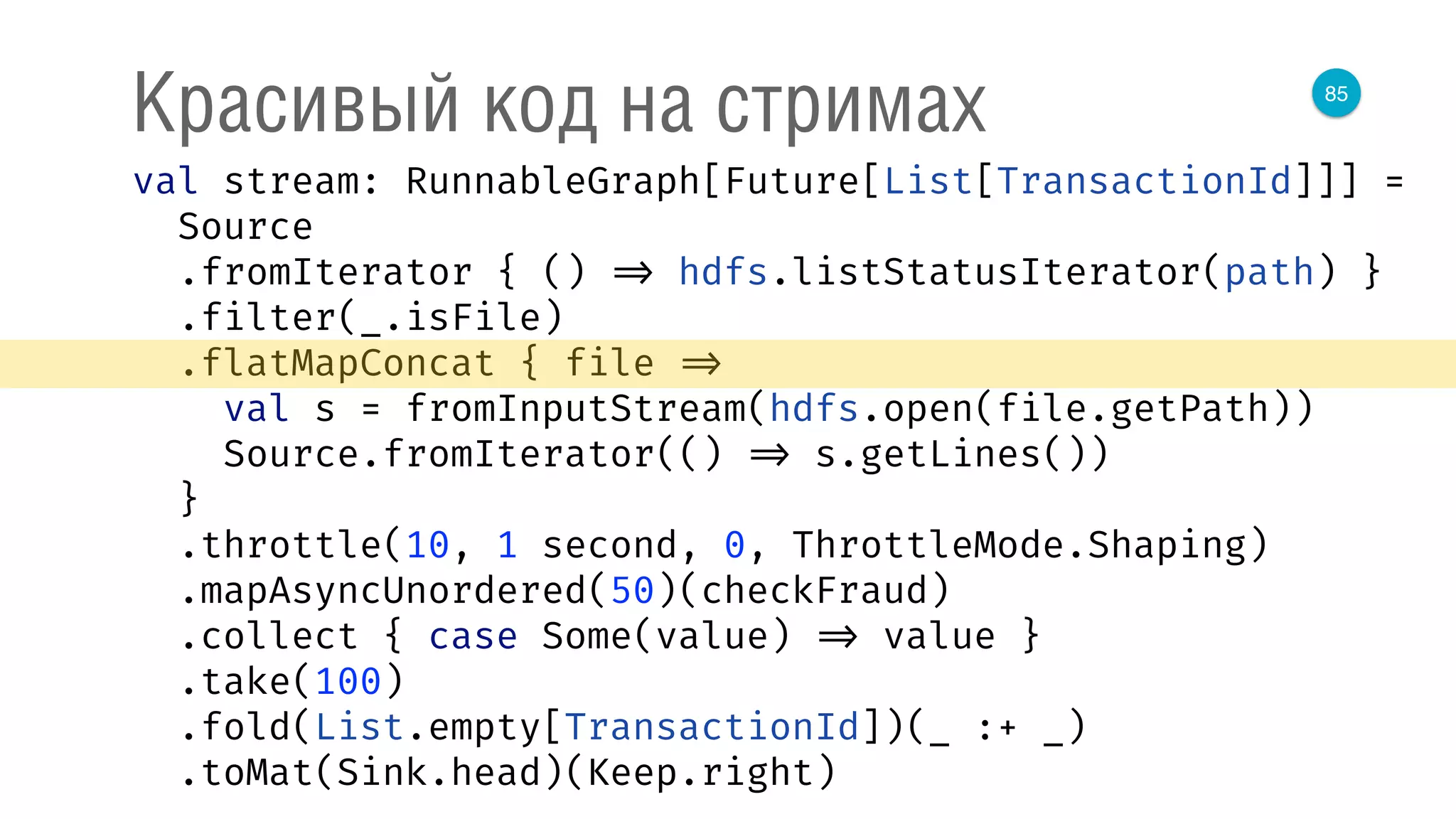 85
Красивый код на стримах
val stream: RunnableGraph[Future[List[TransactionId]]] = 
Source 
.fromIterator { () => hdfs.listStatusIterator(path) } 
.filter(_.isFile) 
.flatMapConcat { file => 
val s = fromInputStream(hdfs.open(file.getPath)) 
Source.fromIterator(() => s.getLines()) 
} 
.throttle(10, 1 second, 0, ThrottleMode.Shaping) 
.mapAsyncUnordered(50)(checkFraud) 
.collect { case Some(value) => value } 
.take(100) 
.fold(List.empty[TransactionId])(_ :+ _) 
.toMat(Sink.head)(Keep.right) 
 