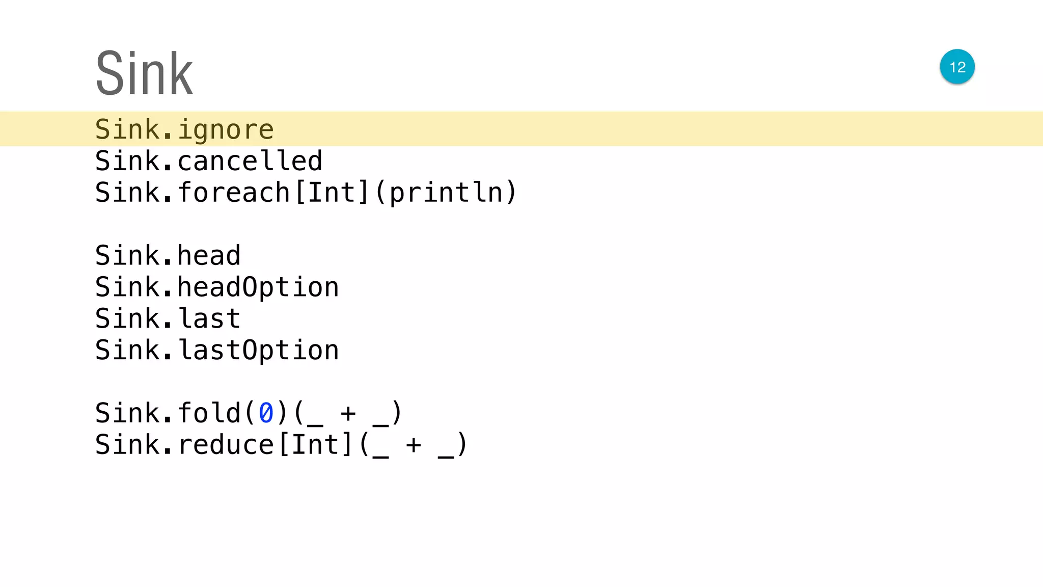 12
Sink
Sink.ignore 
Sink.cancelled 
Sink.foreach[Int](println) 
 
Sink.head 
Sink.headOption 
Sink.last 
Sink.lastOption 
 
Sink.fold(0)(_ + _) 
Sink.reduce[Int](_ + _)
 