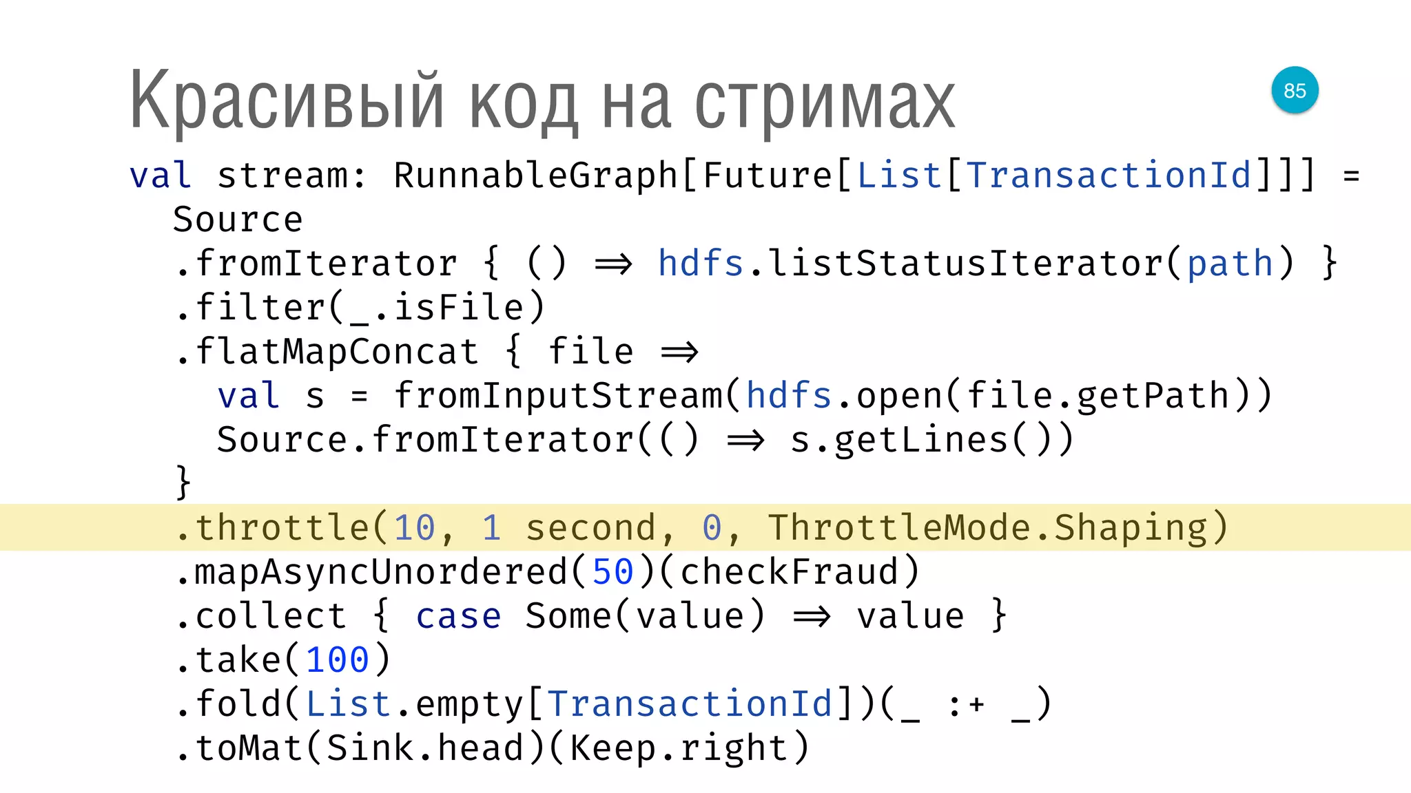 85
Красивый код на стримах
val stream: RunnableGraph[Future[List[TransactionId]]] = 
Source 
.fromIterator { () => hdfs.listStatusIterator(path) } 
.filter(_.isFile) 
.flatMapConcat { file => 
val s = fromInputStream(hdfs.open(file.getPath)) 
Source.fromIterator(() => s.getLines()) 
} 
.throttle(10, 1 second, 0, ThrottleMode.Shaping) 
.mapAsyncUnordered(50)(checkFraud) 
.collect { case Some(value) => value } 
.take(100) 
.fold(List.empty[TransactionId])(_ :+ _) 
.toMat(Sink.head)(Keep.right) 
 