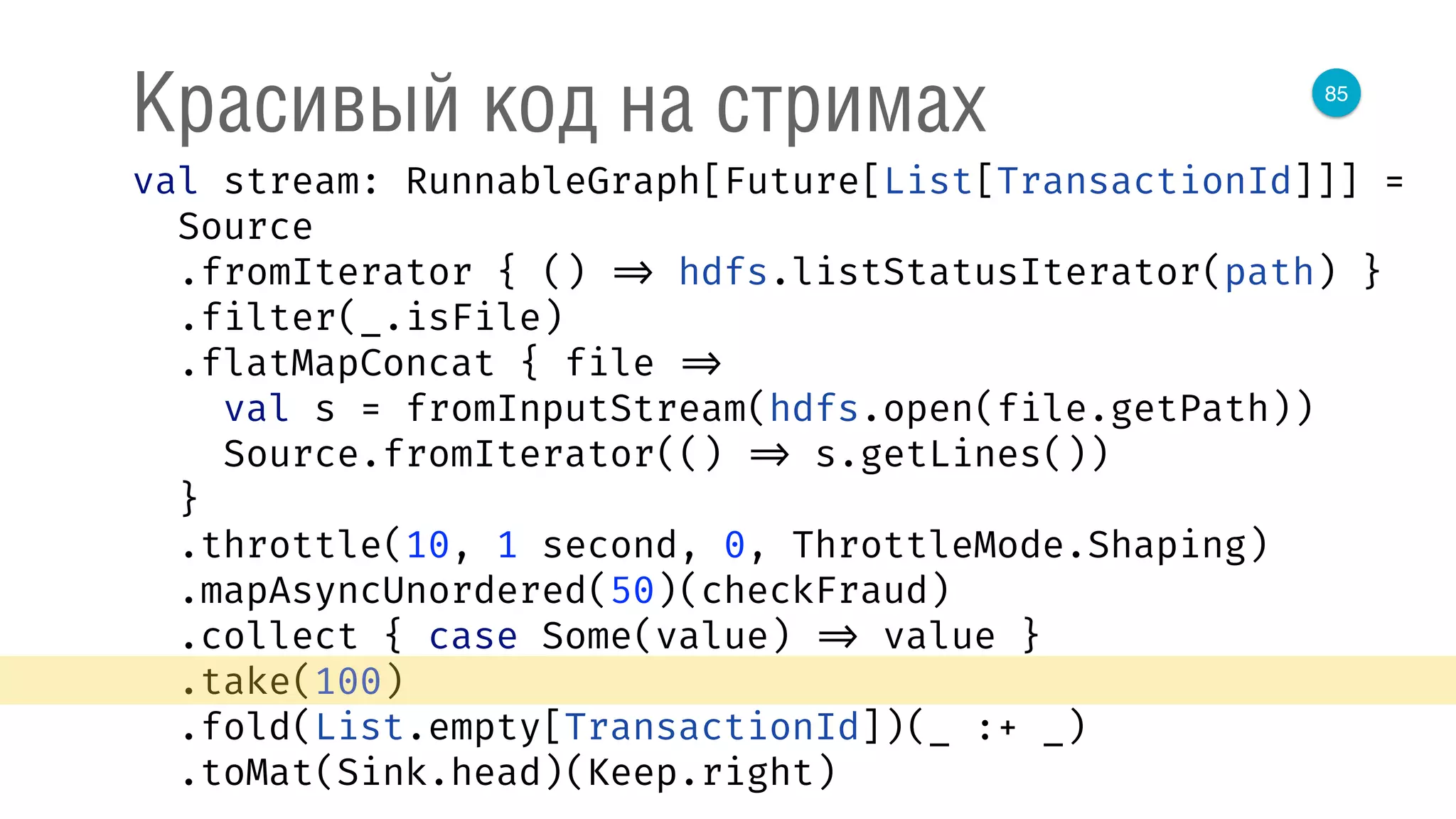 85
Красивый код на стримах
val stream: RunnableGraph[Future[List[TransactionId]]] = 
Source 
.fromIterator { () => hdfs.listStatusIterator(path) } 
.filter(_.isFile) 
.flatMapConcat { file => 
val s = fromInputStream(hdfs.open(file.getPath)) 
Source.fromIterator(() => s.getLines()) 
} 
.throttle(10, 1 second, 0, ThrottleMode.Shaping) 
.mapAsyncUnordered(50)(checkFraud) 
.collect { case Some(value) => value } 
.take(100) 
.fold(List.empty[TransactionId])(_ :+ _) 
.toMat(Sink.head)(Keep.right) 
 