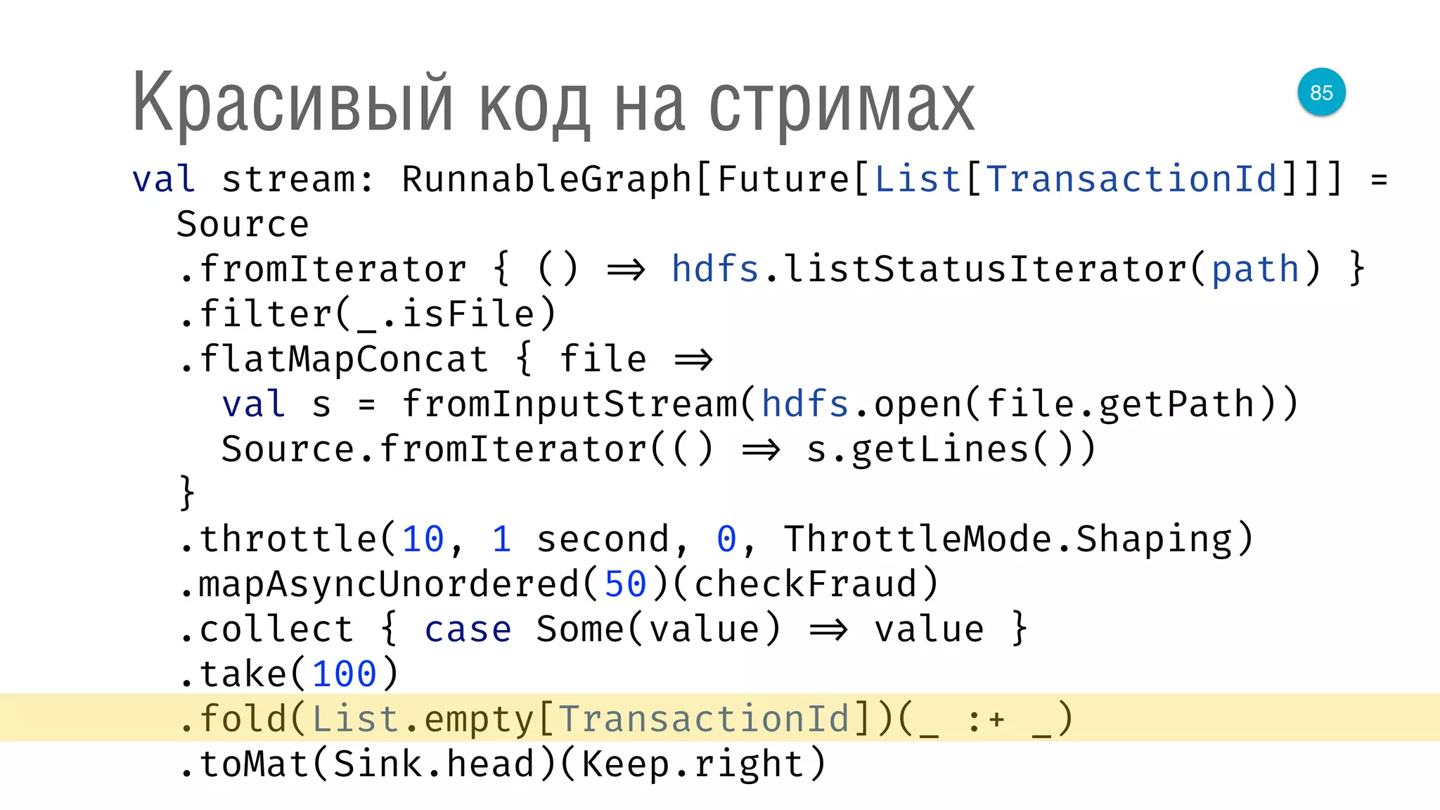 85
Красивый код на стримах
val stream: RunnableGraph[Future[List[TransactionId]]] = 
Source 
.fromIterator { () => hdfs.listStatusIterator(path) } 
.filter(_.isFile) 
.flatMapConcat { file => 
val s = fromInputStream(hdfs.open(file.getPath)) 
Source.fromIterator(() => s.getLines()) 
} 
.throttle(10, 1 second, 0, ThrottleMode.Shaping) 
.mapAsyncUnordered(50)(checkFraud) 
.collect { case Some(value) => value } 
.take(100) 
.fold(List.empty[TransactionId])(_ :+ _) 
.toMat(Sink.head)(Keep.right) 
 