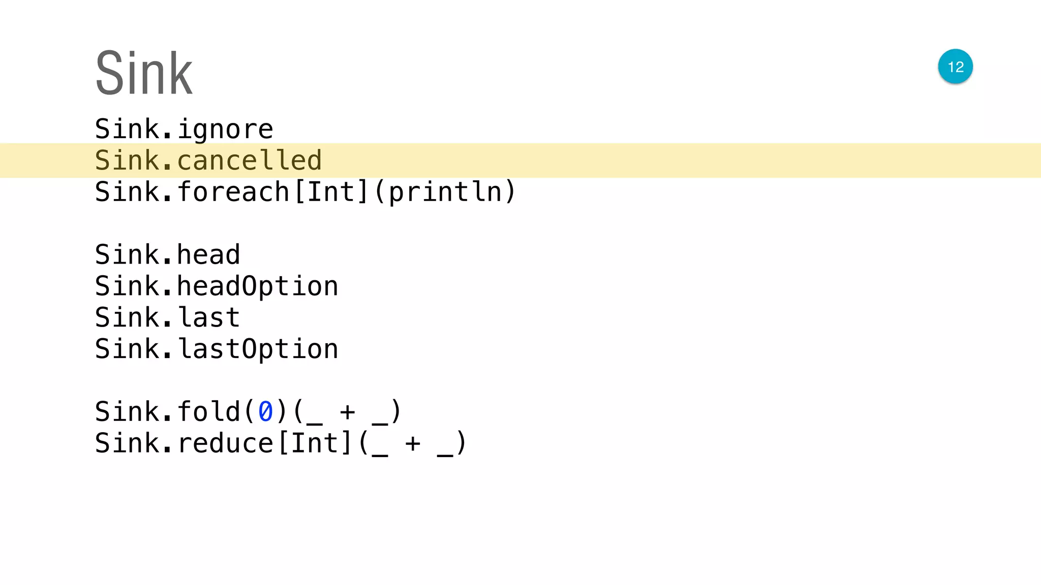 12
Sink
Sink.ignore 
Sink.cancelled 
Sink.foreach[Int](println) 
 
Sink.head 
Sink.headOption 
Sink.last 
Sink.lastOption 
 
Sink.fold(0)(_ + _) 
Sink.reduce[Int](_ + _)
 