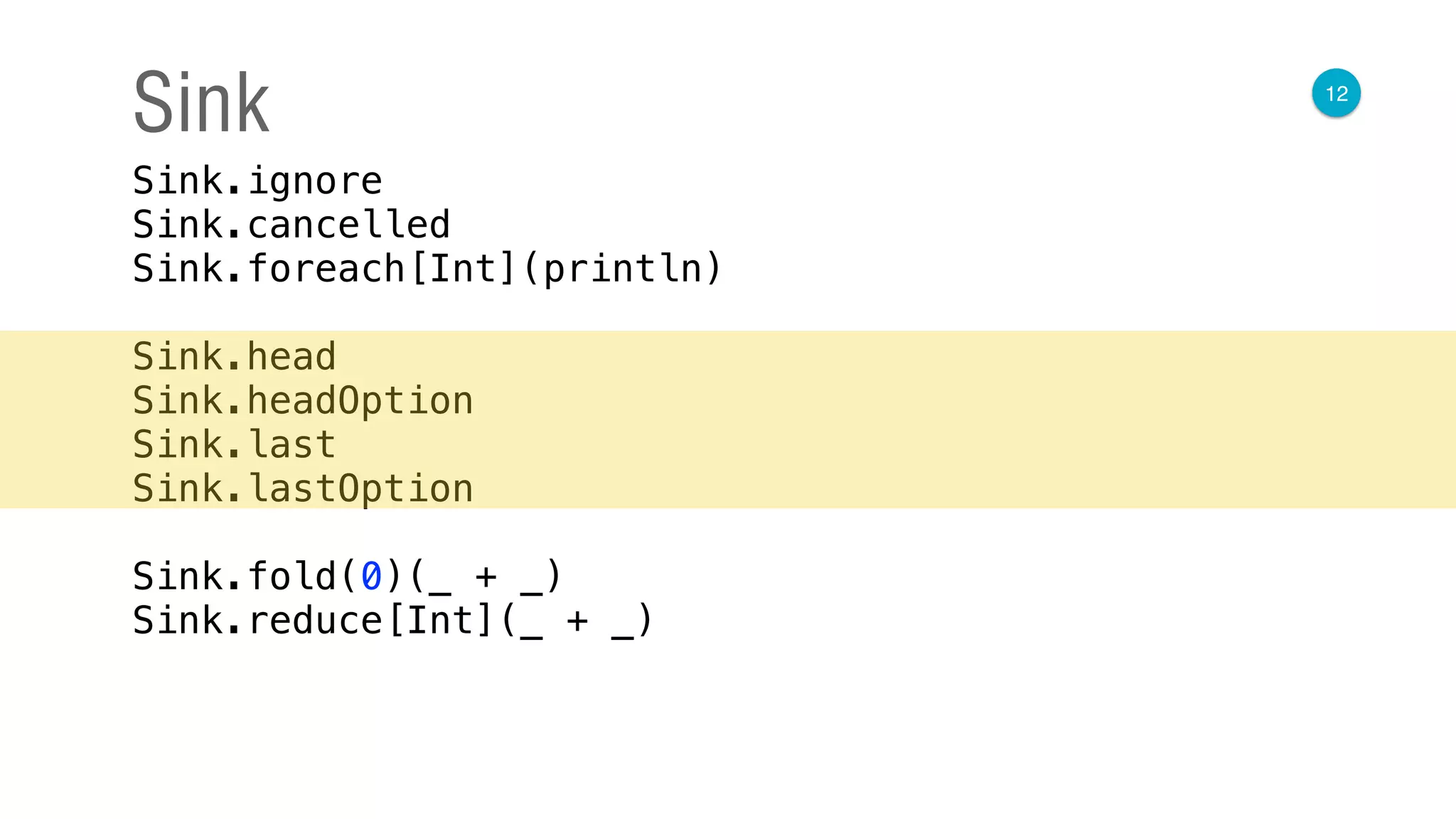 12
Sink
Sink.ignore 
Sink.cancelled 
Sink.foreach[Int](println) 
 
Sink.head 
Sink.headOption 
Sink.last 
Sink.lastOption 
 
Sink.fold(0)(_ + _) 
Sink.reduce[Int](_ + _)
 