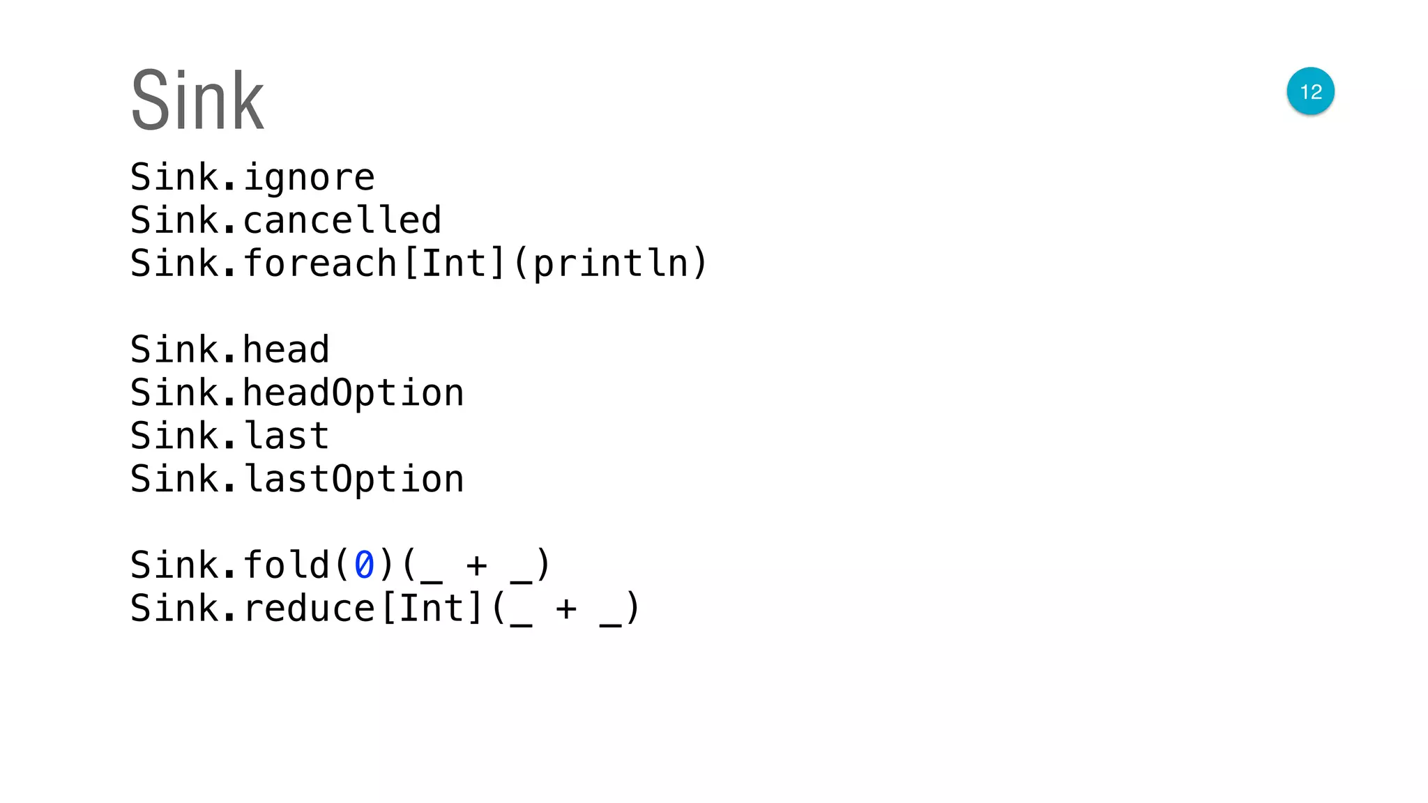 12
Sink
Sink.ignore 
Sink.cancelled 
Sink.foreach[Int](println) 
 
Sink.head 
Sink.headOption 
Sink.last 
Sink.lastOption 
 
Sink.fold(0)(_ + _) 
Sink.reduce[Int](_ + _)
 