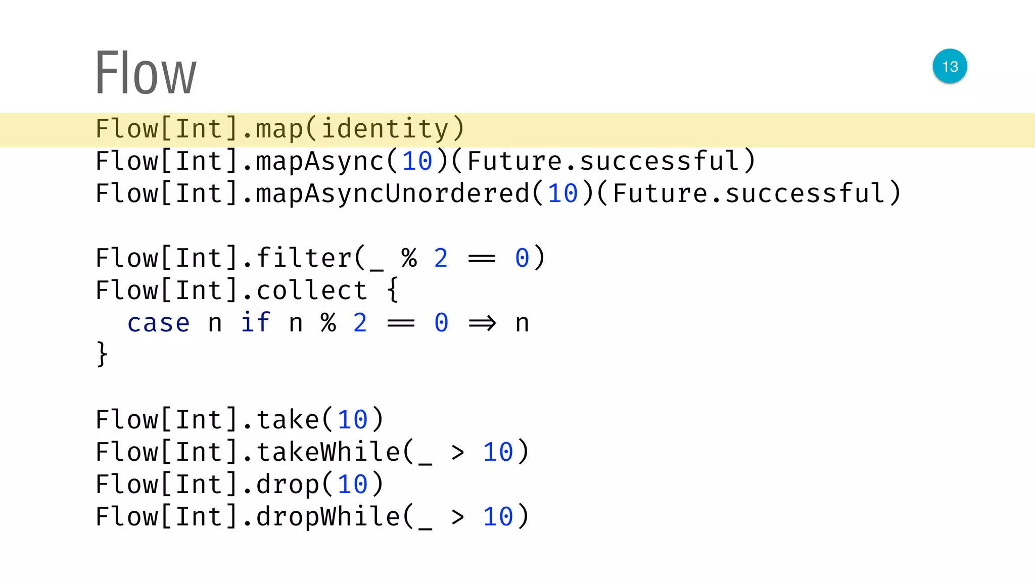13
Flow
Flow[Int].map(identity) 
Flow[Int].mapAsync(10)(Future.successful) 
Flow[Int].mapAsyncUnordered(10)(Future.successful) 
 
Flow[Int].filter(_ % 2 == 0) 
Flow[Int].collect { 
case n if n % 2 == 0 => n 
}
Flow[Int].take(10) 
Flow[Int].takeWhile(_ > 10) 
Flow[Int].drop(10) 
Flow[Int].dropWhile(_ > 10)
 