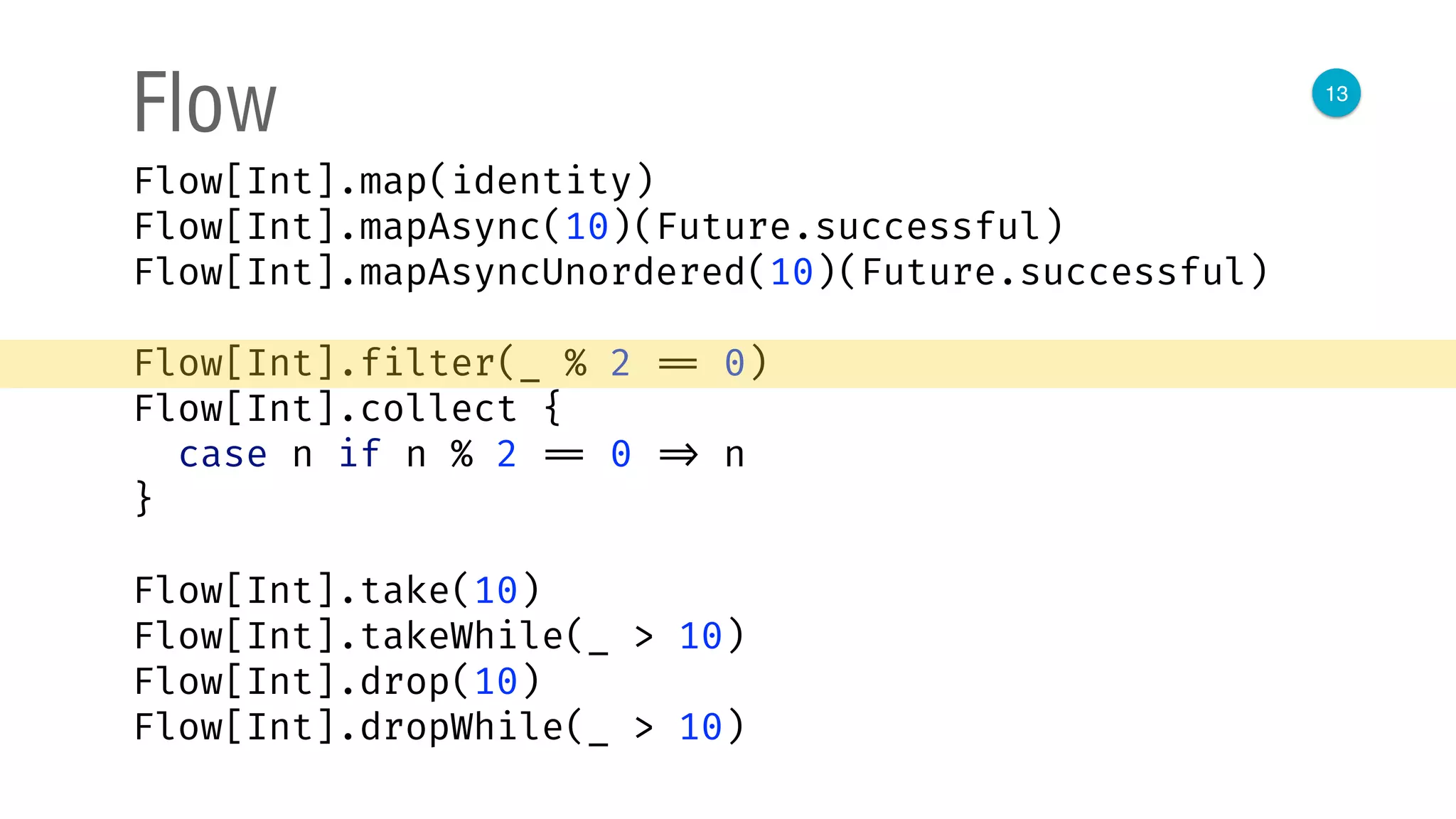 13
Flow
Flow[Int].map(identity) 
Flow[Int].mapAsync(10)(Future.successful) 
Flow[Int].mapAsyncUnordered(10)(Future.successful) 
 
Flow[Int].filter(_ % 2 == 0) 
Flow[Int].collect { 
case n if n % 2 == 0 => n 
}
Flow[Int].take(10) 
Flow[Int].takeWhile(_ > 10) 
Flow[Int].drop(10) 
Flow[Int].dropWhile(_ > 10)
 