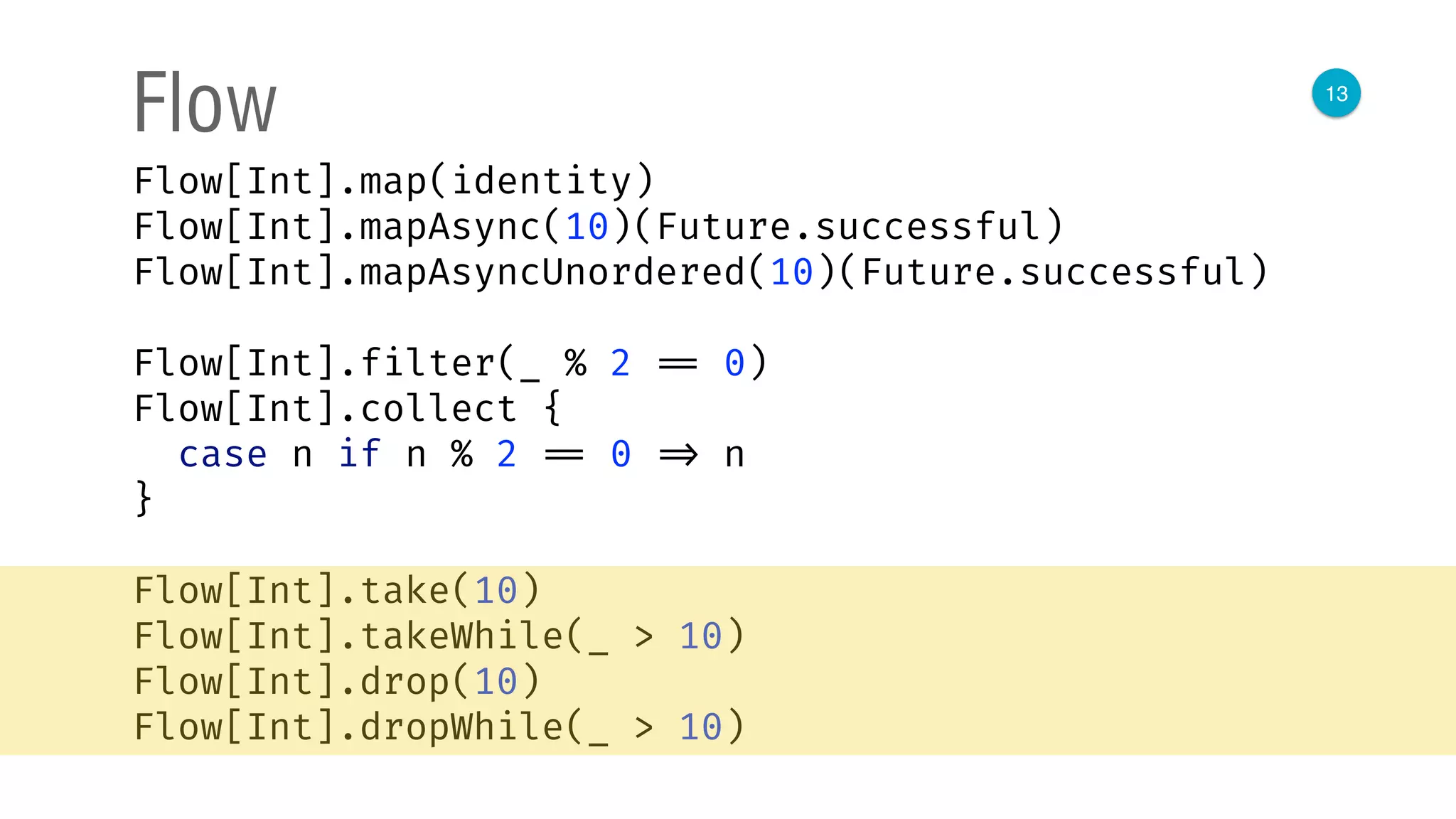 13
Flow
Flow[Int].map(identity) 
Flow[Int].mapAsync(10)(Future.successful) 
Flow[Int].mapAsyncUnordered(10)(Future.successful) 
 
Flow[Int].filter(_ % 2 == 0) 
Flow[Int].collect { 
case n if n % 2 == 0 => n 
}
Flow[Int].take(10) 
Flow[Int].takeWhile(_ > 10) 
Flow[Int].drop(10) 
Flow[Int].dropWhile(_ > 10)
 