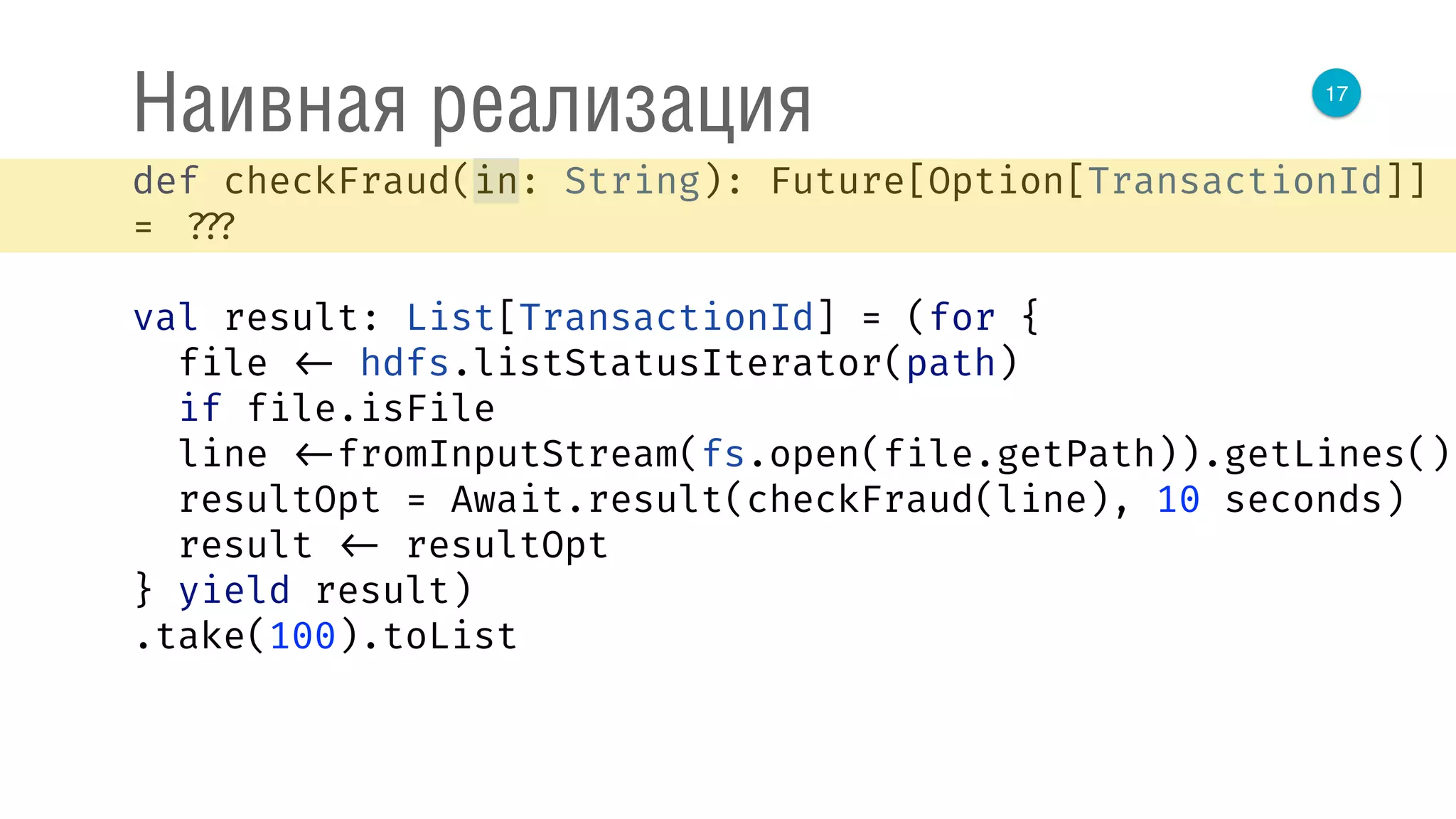 17
Наивная реализация
def checkFraud(in: String): Future[Option[TransactionId]]
= ???
val result: List[TransactionId] = (for { 
file <- hdfs.listStatusIterator(path) 
if file.isFile 
line <-fromInputStream(fs.open(file.getPath)).getLines() 
resultOpt = Await.result(checkFraud(line), 10 seconds) 
result <- resultOpt 
} yield result)
.take(100).toList
 