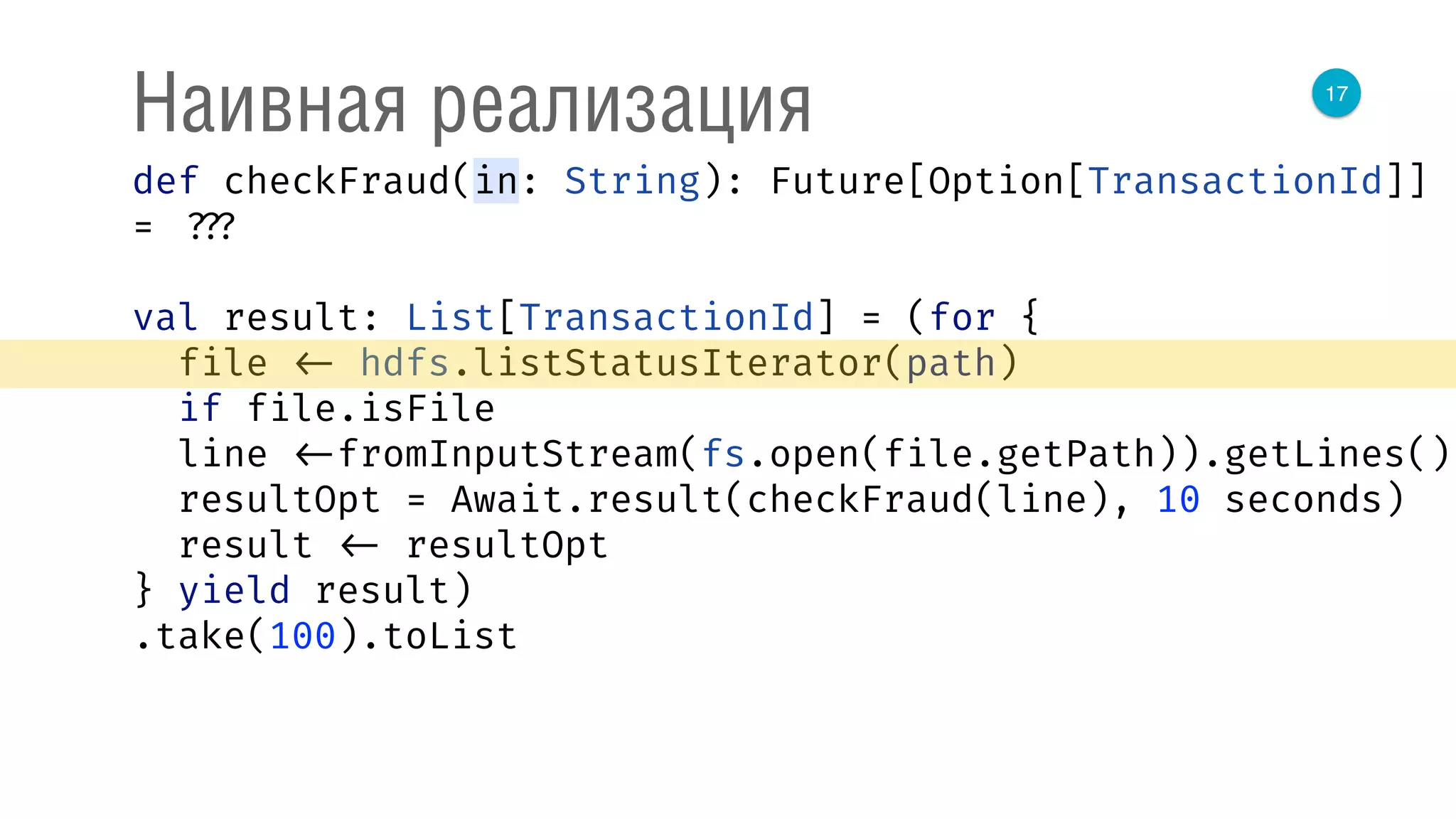 17
Наивная реализация
def checkFraud(in: String): Future[Option[TransactionId]]
= ???
val result: List[TransactionId] = (for { 
file <- hdfs.listStatusIterator(path) 
if file.isFile 
line <-fromInputStream(fs.open(file.getPath)).getLines() 
resultOpt = Await.result(checkFraud(line), 10 seconds) 
result <- resultOpt 
} yield result)
.take(100).toList
 