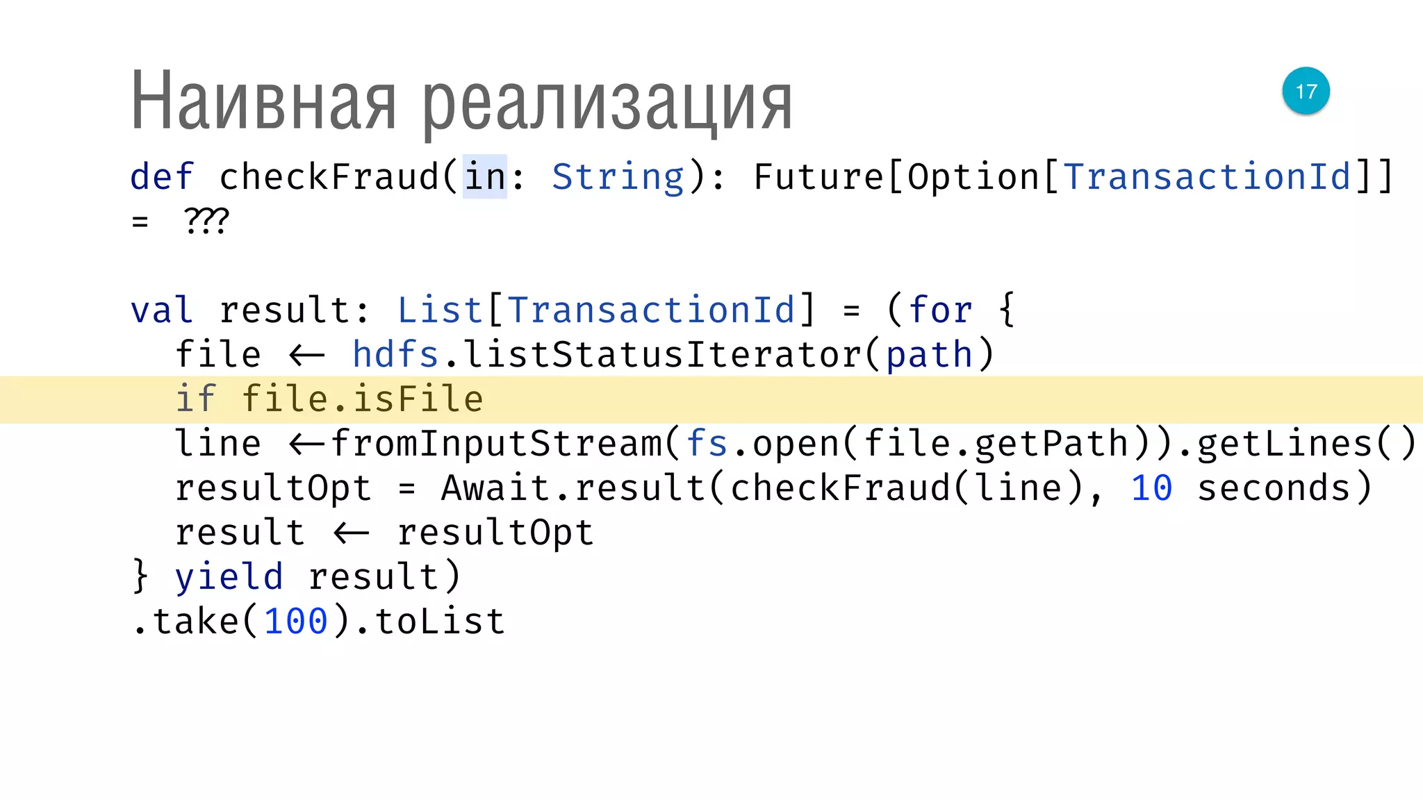 17
Наивная реализация
def checkFraud(in: String): Future[Option[TransactionId]]
= ???
val result: List[TransactionId] = (for { 
file <- hdfs.listStatusIterator(path) 
if file.isFile 
line <-fromInputStream(fs.open(file.getPath)).getLines() 
resultOpt = Await.result(checkFraud(line), 10 seconds) 
result <- resultOpt 
} yield result)
.take(100).toList
 
