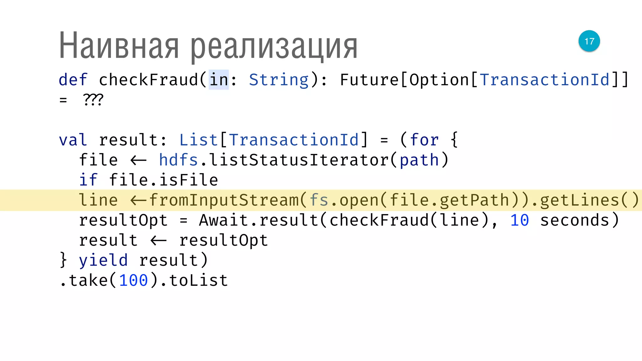 17
Наивная реализация
def checkFraud(in: String): Future[Option[TransactionId]]
= ???
val result: List[TransactionId] = (for { 
file <- hdfs.listStatusIterator(path) 
if file.isFile 
line <-fromInputStream(fs.open(file.getPath)).getLines() 
resultOpt = Await.result(checkFraud(line), 10 seconds) 
result <- resultOpt 
} yield result)
.take(100).toList
 