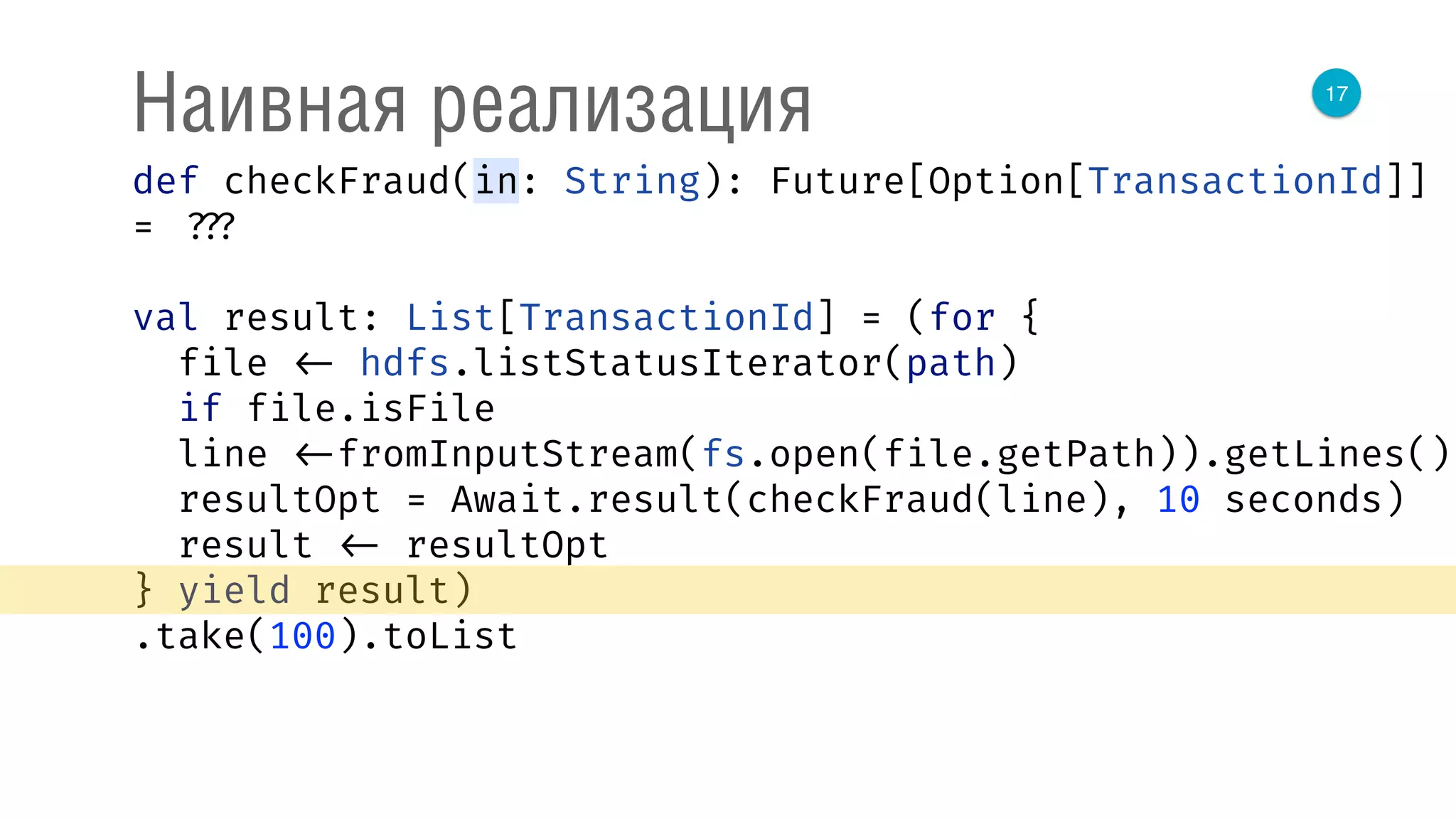 17
Наивная реализация
def checkFraud(in: String): Future[Option[TransactionId]]
= ???
val result: List[TransactionId] = (for { 
file <- hdfs.listStatusIterator(path) 
if file.isFile 
line <-fromInputStream(fs.open(file.getPath)).getLines() 
resultOpt = Await.result(checkFraud(line), 10 seconds) 
result <- resultOpt 
} yield result)
.take(100).toList
 