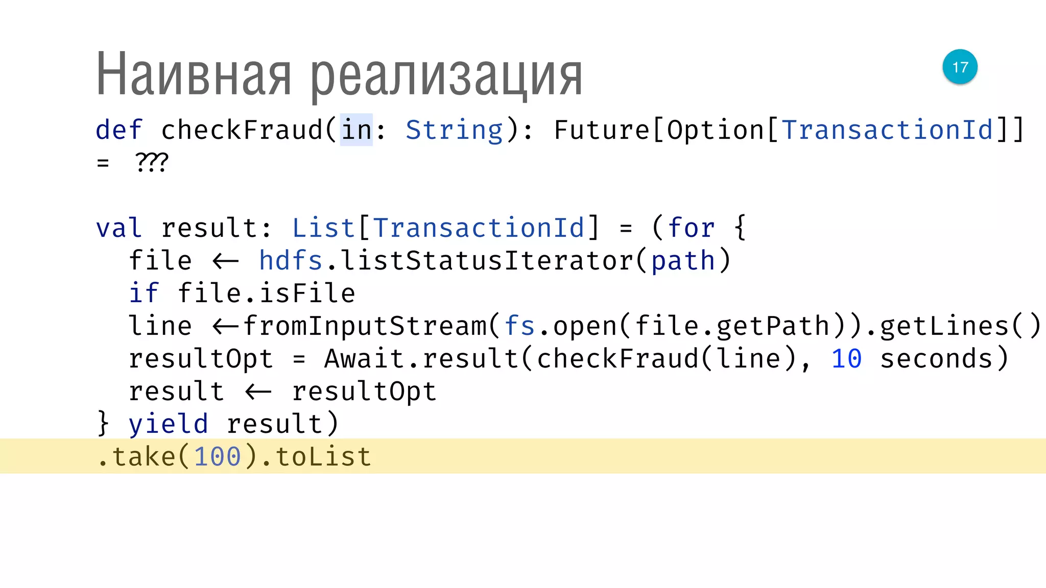 17
Наивная реализация
def checkFraud(in: String): Future[Option[TransactionId]]
= ???
val result: List[TransactionId] = (for { 
file <- hdfs.listStatusIterator(path) 
if file.isFile 
line <-fromInputStream(fs.open(file.getPath)).getLines() 
resultOpt = Await.result(checkFraud(line), 10 seconds) 
result <- resultOpt 
} yield result)
.take(100).toList
 