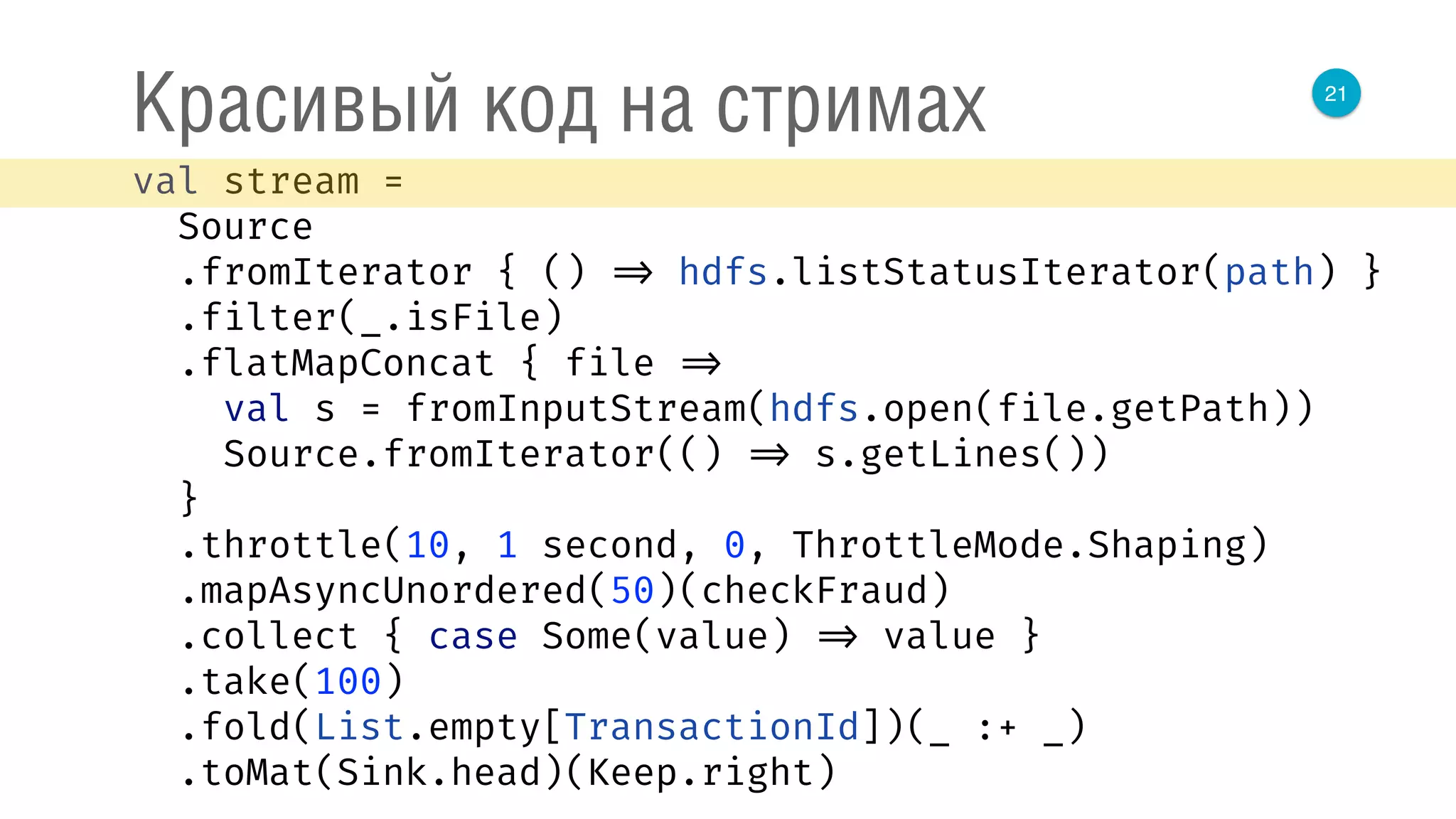 21
Красивый код на стримах
val stream = 
Source 
.fromIterator { () => hdfs.listStatusIterator(path) } 
.filter(_.isFile) 
.flatMapConcat { file => 
val s = fromInputStream(hdfs.open(file.getPath)) 
Source.fromIterator(() => s.getLines()) 
} 
.throttle(10, 1 second, 0, ThrottleMode.Shaping) 
.mapAsyncUnordered(50)(checkFraud) 
.collect { case Some(value) => value } 
.take(100) 
.fold(List.empty[TransactionId])(_ :+ _) 
.toMat(Sink.head)(Keep.right) 
 