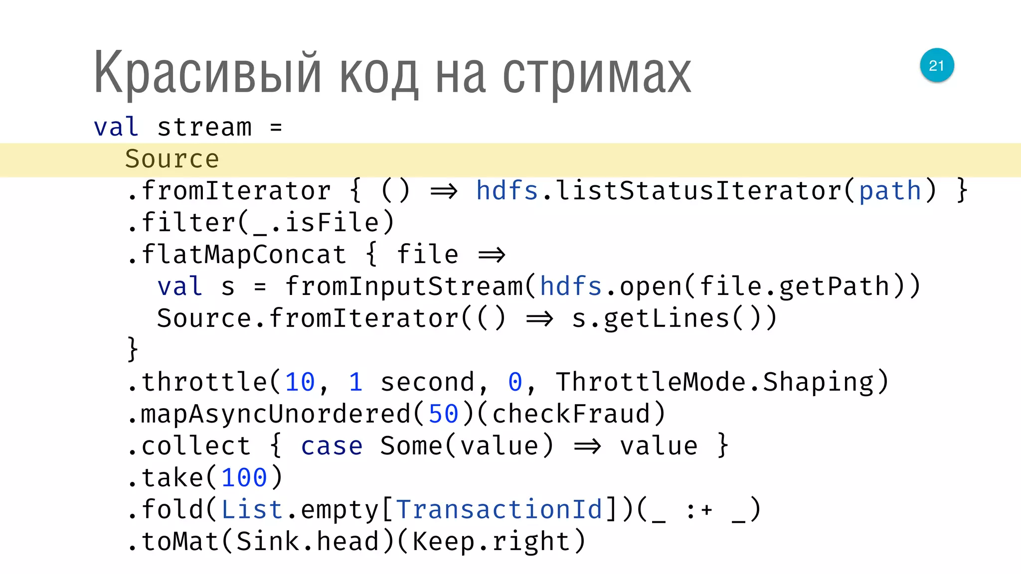 21
Красивый код на стримах
val stream = 
Source 
.fromIterator { () => hdfs.listStatusIterator(path) } 
.filter(_.isFile) 
.flatMapConcat { file => 
val s = fromInputStream(hdfs.open(file.getPath)) 
Source.fromIterator(() => s.getLines()) 
} 
.throttle(10, 1 second, 0, ThrottleMode.Shaping) 
.mapAsyncUnordered(50)(checkFraud) 
.collect { case Some(value) => value } 
.take(100) 
.fold(List.empty[TransactionId])(_ :+ _) 
.toMat(Sink.head)(Keep.right) 
 