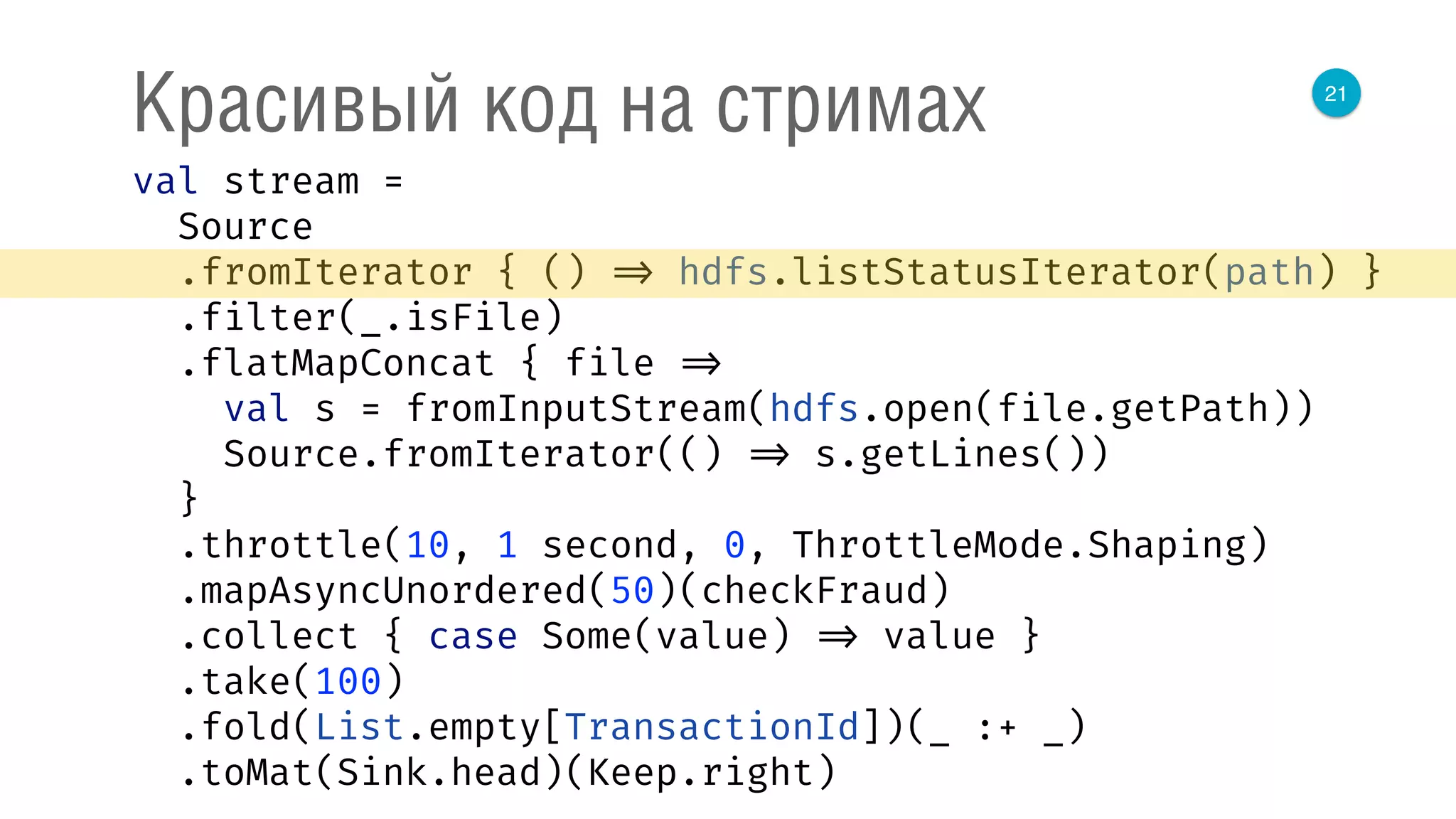 21
Красивый код на стримах
val stream = 
Source 
.fromIterator { () => hdfs.listStatusIterator(path) } 
.filter(_.isFile) 
.flatMapConcat { file => 
val s = fromInputStream(hdfs.open(file.getPath)) 
Source.fromIterator(() => s.getLines()) 
} 
.throttle(10, 1 second, 0, ThrottleMode.Shaping) 
.mapAsyncUnordered(50)(checkFraud) 
.collect { case Some(value) => value } 
.take(100) 
.fold(List.empty[TransactionId])(_ :+ _) 
.toMat(Sink.head)(Keep.right) 
 