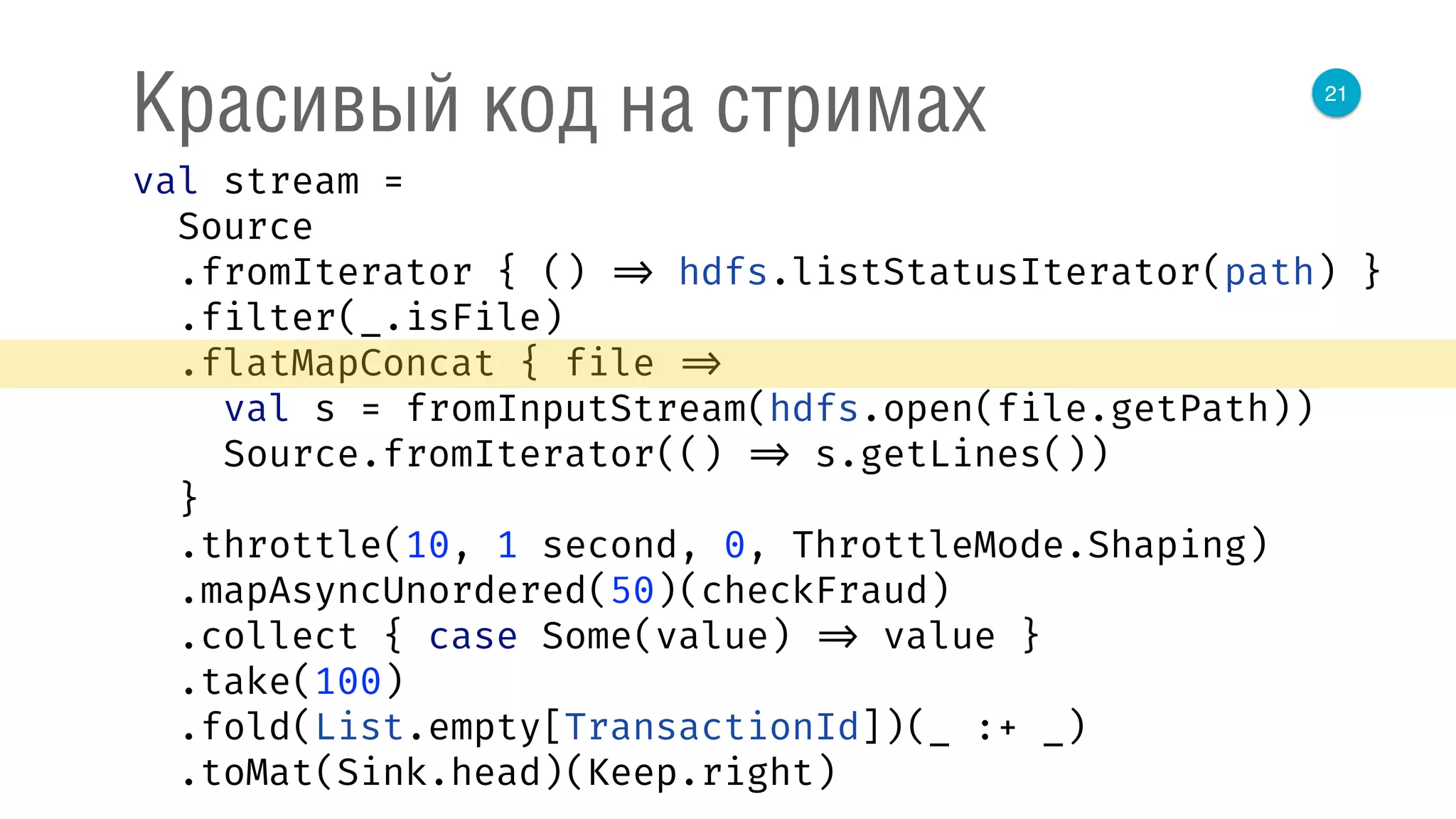 21
Красивый код на стримах
val stream = 
Source 
.fromIterator { () => hdfs.listStatusIterator(path) } 
.filter(_.isFile) 
.flatMapConcat { file => 
val s = fromInputStream(hdfs.open(file.getPath)) 
Source.fromIterator(() => s.getLines()) 
} 
.throttle(10, 1 second, 0, ThrottleMode.Shaping) 
.mapAsyncUnordered(50)(checkFraud) 
.collect { case Some(value) => value } 
.take(100) 
.fold(List.empty[TransactionId])(_ :+ _) 
.toMat(Sink.head)(Keep.right) 
 