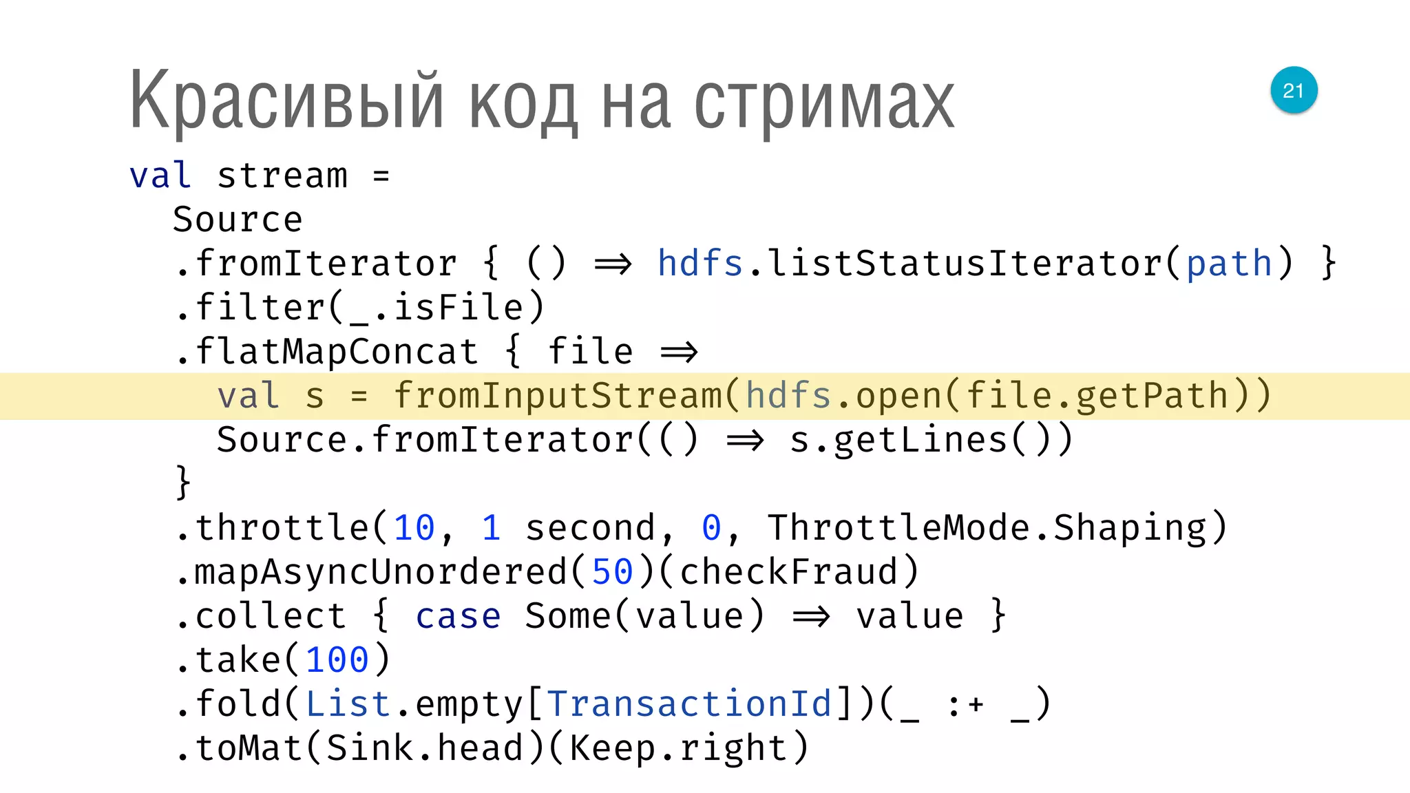21
Красивый код на стримах
val stream = 
Source 
.fromIterator { () => hdfs.listStatusIterator(path) } 
.filter(_.isFile) 
.flatMapConcat { file => 
val s = fromInputStream(hdfs.open(file.getPath)) 
Source.fromIterator(() => s.getLines()) 
} 
.throttle(10, 1 second, 0, ThrottleMode.Shaping) 
.mapAsyncUnordered(50)(checkFraud) 
.collect { case Some(value) => value } 
.take(100) 
.fold(List.empty[TransactionId])(_ :+ _) 
.toMat(Sink.head)(Keep.right) 
 