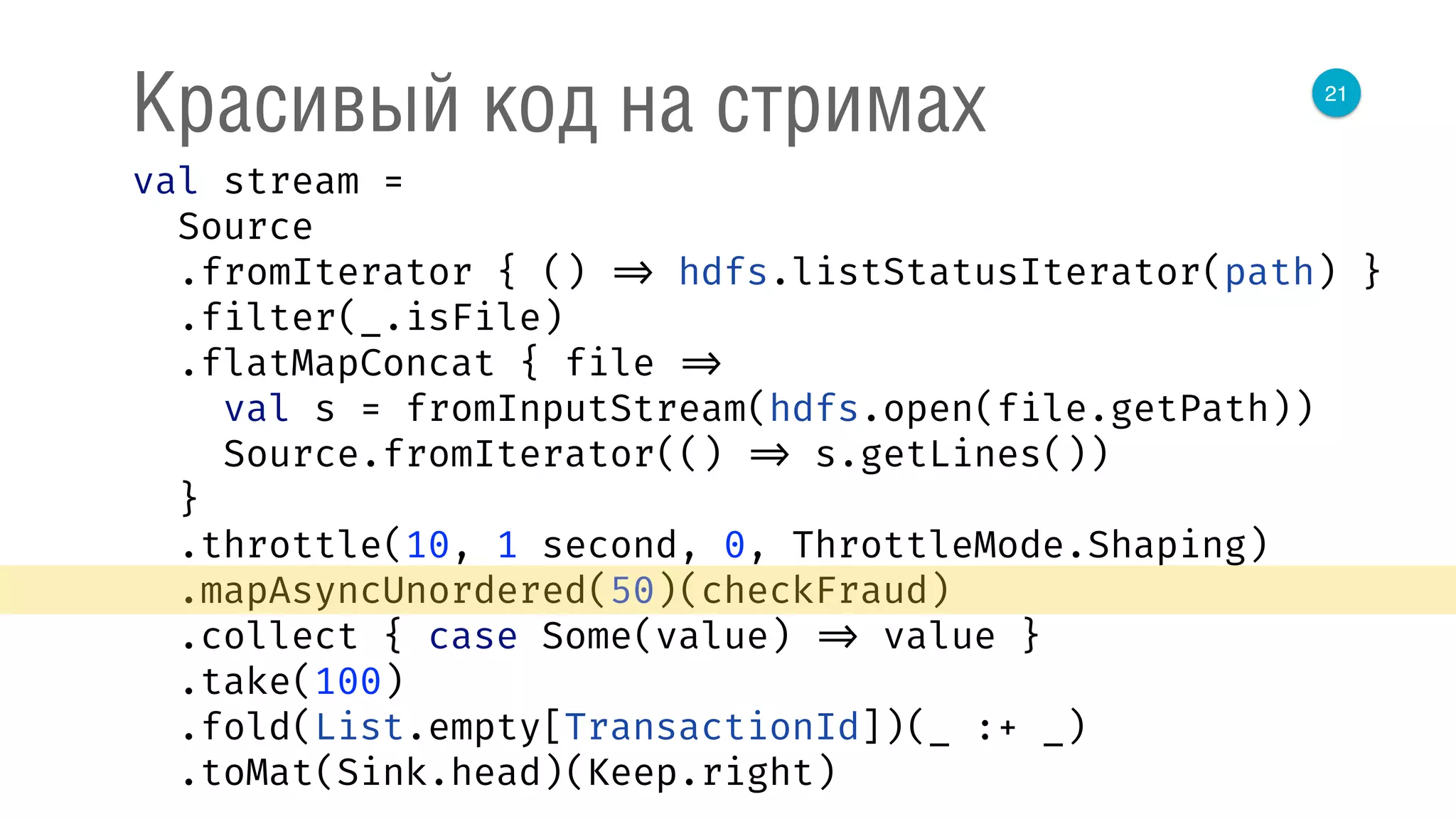 21
Красивый код на стримах
val stream = 
Source 
.fromIterator { () => hdfs.listStatusIterator(path) } 
.filter(_.isFile) 
.flatMapConcat { file => 
val s = fromInputStream(hdfs.open(file.getPath)) 
Source.fromIterator(() => s.getLines()) 
} 
.throttle(10, 1 second, 0, ThrottleMode.Shaping) 
.mapAsyncUnordered(50)(checkFraud) 
.collect { case Some(value) => value } 
.take(100) 
.fold(List.empty[TransactionId])(_ :+ _) 
.toMat(Sink.head)(Keep.right) 
 