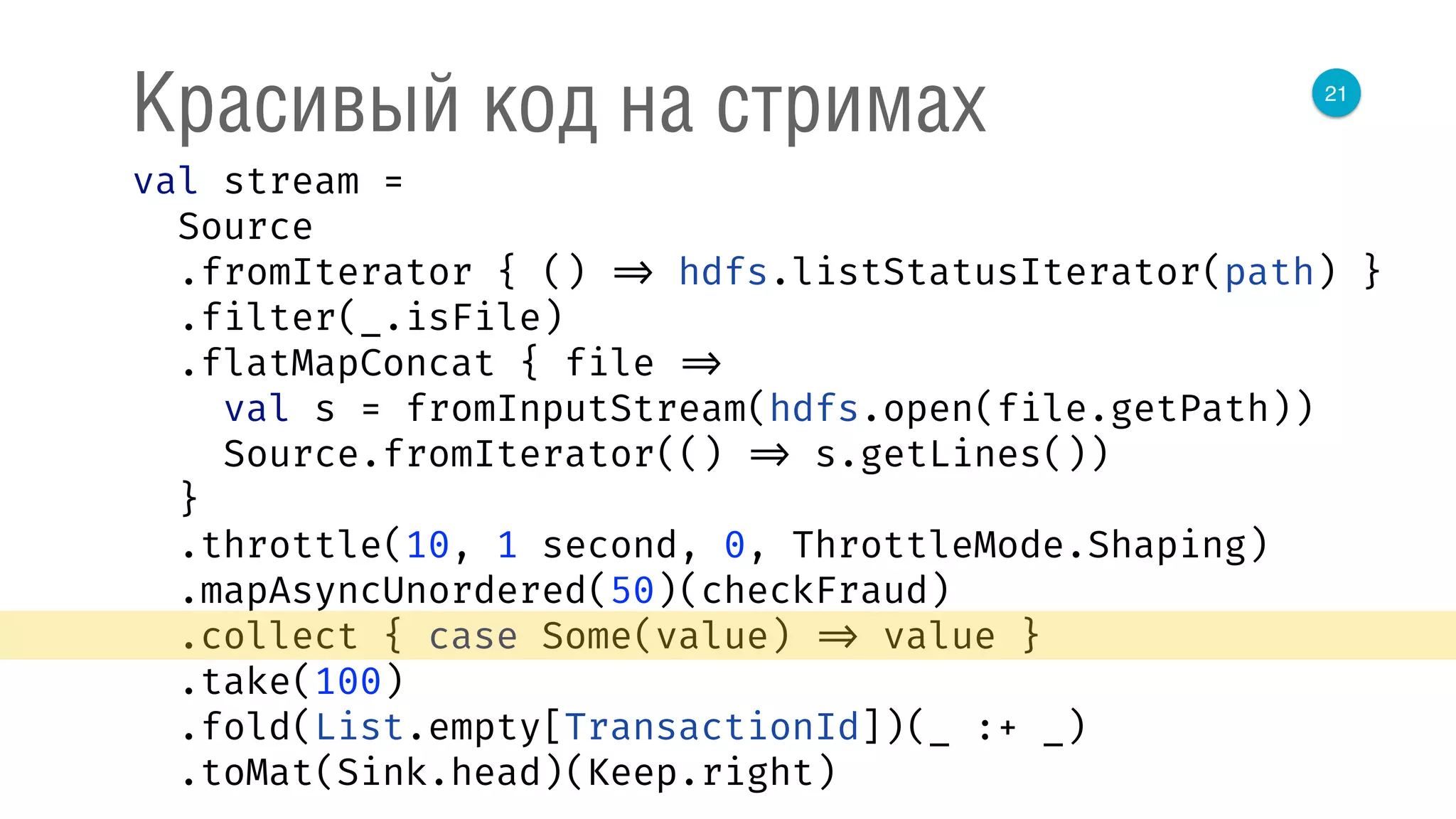 21
Красивый код на стримах
val stream = 
Source 
.fromIterator { () => hdfs.listStatusIterator(path) } 
.filter(_.isFile) 
.flatMapConcat { file => 
val s = fromInputStream(hdfs.open(file.getPath)) 
Source.fromIterator(() => s.getLines()) 
} 
.throttle(10, 1 second, 0, ThrottleMode.Shaping) 
.mapAsyncUnordered(50)(checkFraud) 
.collect { case Some(value) => value } 
.take(100) 
.fold(List.empty[TransactionId])(_ :+ _) 
.toMat(Sink.head)(Keep.right) 
 