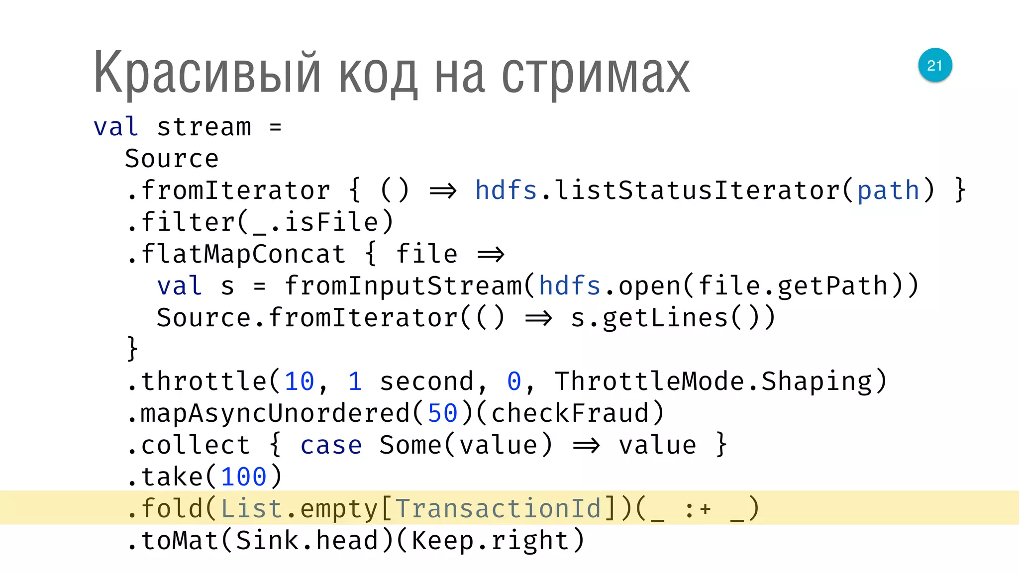 21
Красивый код на стримах
val stream = 
Source 
.fromIterator { () => hdfs.listStatusIterator(path) } 
.filter(_.isFile) 
.flatMapConcat { file => 
val s = fromInputStream(hdfs.open(file.getPath)) 
Source.fromIterator(() => s.getLines()) 
} 
.throttle(10, 1 second, 0, ThrottleMode.Shaping) 
.mapAsyncUnordered(50)(checkFraud) 
.collect { case Some(value) => value } 
.take(100) 
.fold(List.empty[TransactionId])(_ :+ _) 
.toMat(Sink.head)(Keep.right) 
 