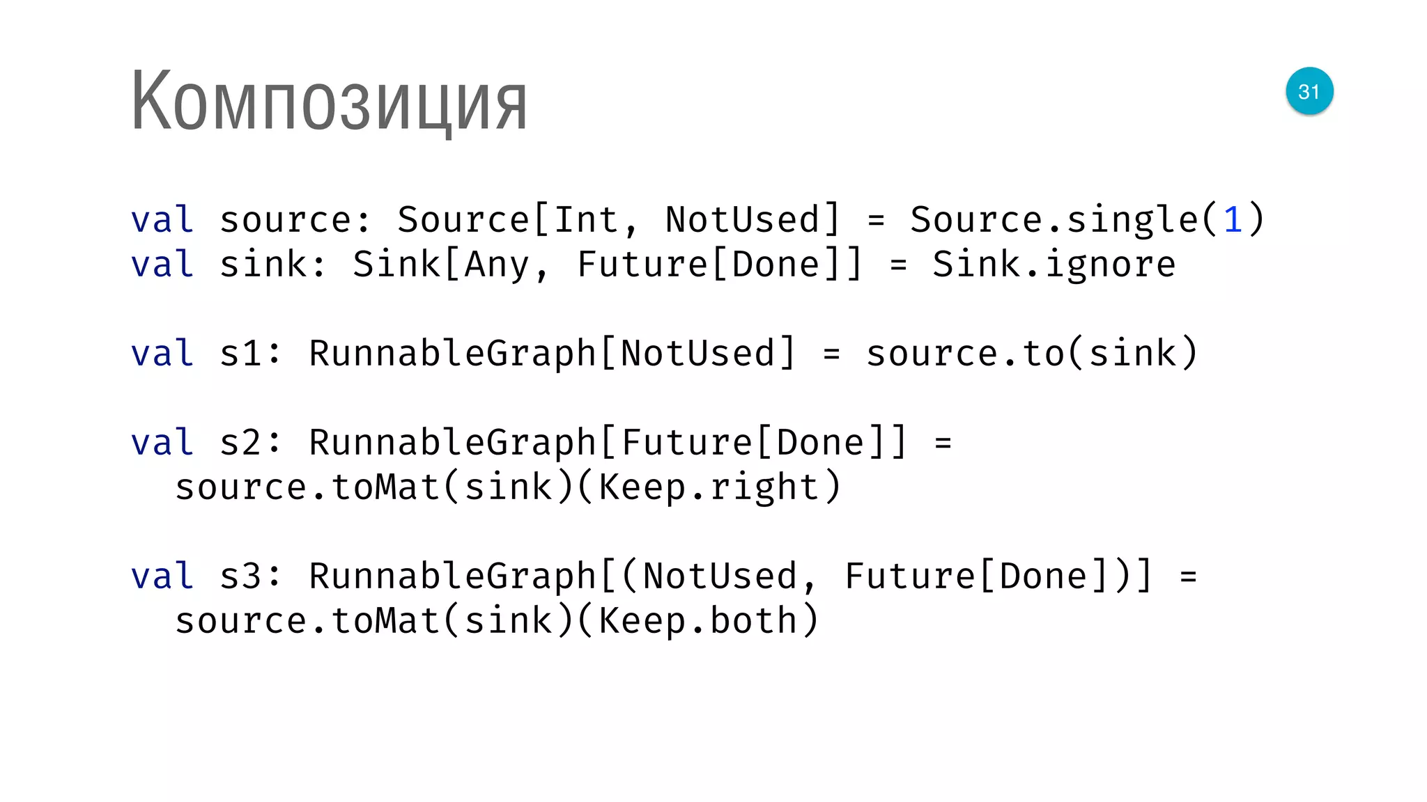 31
Композиция
val source: Source[Int, NotUsed] = Source.single(1) 
val sink: Sink[Any, Future[Done]] = Sink.ignore 
 
val s1: RunnableGraph[NotUsed] = source.to(sink) 
 
val s2: RunnableGraph[Future[Done]] = 
source.toMat(sink)(Keep.right) 
 
val s3: RunnableGraph[(NotUsed, Future[Done])] = 
source.toMat(sink)(Keep.both) 
 