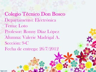 Colegio Técnico Don Bosco
Departamento: Electrónica
Tema: Loto
Profesor: Ronny Díaz López
Alumna: Valerie Madrigal A.
Sección: 9-C
Fecha de entrega: 26/7/2012
 