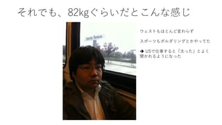 それでも、82kgぐらいだとこんな感じ
ウェストもほとんど変わらず
スポーツもボルダリングとかやってた
è USで仕事すると「太った」とよく
聞かれるようになった
 