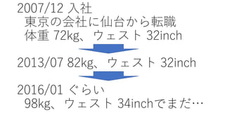 2007/12 ⼊社
東京の会社に仙台から転職
体重 72kg、ウェスト 32inch
2013/07 82kg、ウェスト 32inch
2016/01 ぐらい
98kg、ウェスト 34inchでまだ…
 