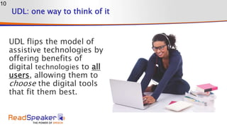 UDL: one way to think of it
UDL flips the model of
assistive technologies by
offering benefits of
digital technologies to all
users, allowing them to
choose the digital tools
that fit them best.
10
 