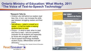 Ontario Ministry of Education: What Works, 2011
“The Voice of Text-to-Speech Technology”
“Research Tells Us
• Children who fall behind as readers read
less; this, in turn, can increase the skills
gap between struggling readers and their
peers.
• Self-efficacy – belief in oneself as a
reader – is half the battle in helping
students learn to read.
• Choice – in what to read, when to read
and how to read – acts as a powerful
motivator for all students and especially
for those who struggle with reading.
• Text-to-speech technology facilitates
student choice, differentiation and self-
advocacy.”
Dr. Michelann Parr, Schulich School of Education
 