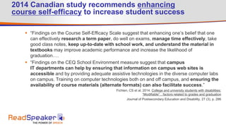 2014 Canadian study recommends enhancing
course self-efficacy to increase student success
 “Findings on the Course Self-Efficacy Scale suggest that enhancing one’s belief that one
can effectively research a term paper, do well on exams, manage time effectively, take
good class notes, keep up-to-date with school work, and understand the material in
textbooks may improve academic performance and increase the likelihood of
graduation….
 “Findings on the CEQ School Environment measure suggest that campus
IT departments can help by ensuring that information on campus web sites is
accessible and by providing adequate assistive technologies in the diverse computer labs
on campus. Training on computer technologies both on and off campus, and ensuring the
availability of course materials (alternate formats) can also facilitate success.”
Fichten, CS et al, 2014. College and university students with disabilities:
“Modifiable”…factors related to grades and graduation
Journal of Postsecondary Education and Disability, 27 (3), p. 286
 