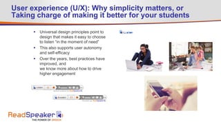 User experience (U/X): Why simplicity matters, or
Taking charge of making it better for your students
 Universal design principles point to
design that makes it easy to choose
to listen “in the moment of need”
 This also supports user autonomy
and self-efficacy
 Over the years, best practices have
improved, and
we know more about how to drive
higher engagement
 
