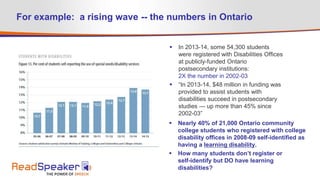 For example: a rising wave -- the numbers in Ontario
 In 2013-14, some 54,300 students
were registered with Disabilities Offices
at publicly-funded Ontario
postsecondary institutions:
2X the number in 2002-03
 “In 2013-14, $48 million in funding was
provided to assist students with
disabilities succeed in postsecondary
studies — up more than 45% since
2002-03”
 Nearly 40% of 21,000 Ontario community
college students who registered with college
disability offices in 2008-09 self-identified as
having a learning disability.
 How many students don’t register or
self-identify but DO have learning
disabilities?
 