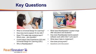  What is Universal Design for Learning?
 How does text-to-speech fit into UDL?
 Does TTS really help students learn?
Which ones…who benefits?
 A word about User Experience (UX) and
Universal Design for Learning (UDL)
 Who is ReadSpeaker?
 What does ReadSpeaker’s toolset range
offer educators and students?
 How does ReadSpeaker text-to-speech
software work within D2L? Let’s see it!
 What does it take to implement?
 How does pricing work?
 Questions and discussion
Key Questions
 
