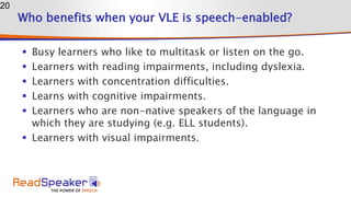 Who benefits when your VLE is speech-enabled?
 Busy learners who like to multitask or listen on the go.
 Learners with reading impairments, including dyslexia.
 Learners with concentration difficulties.
 Learns with cognitive impairments.
 Learners who are non-native speakers of the language in
which they are studying (e.g. ELL students).
 Learners with visual impairments.
20
 
