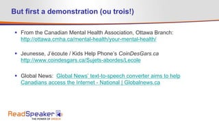 But first a demonstration (ou trois!)
 From the Canadian Mental Health Association, Ottawa Branch:
http://ottawa.cmha.ca/mental-health/your-mental-health/
 Jeunesse, J’écoute / Kids Help Phone’s CoinDesGars.ca
http://www.coindesgars.ca/Sujets-abordes/Lecole
 Global News: Global News’ text-to-speech converter aims to help
Canadians access the Internet - National | Globalnews.ca
 