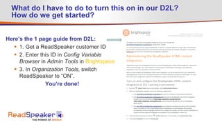 What do I have to do to turn this on in our D2L?
How do we get started?
Here’s the 1 page guide from D2L:
 1. Get a ReadSpeaker customer ID
 2. Enter this ID in Config Variable
Browser in Admin Tools in Brightspace
 3. In Organization Tools, switch
ReadSpeaker to “ON”.
You’re done!
 